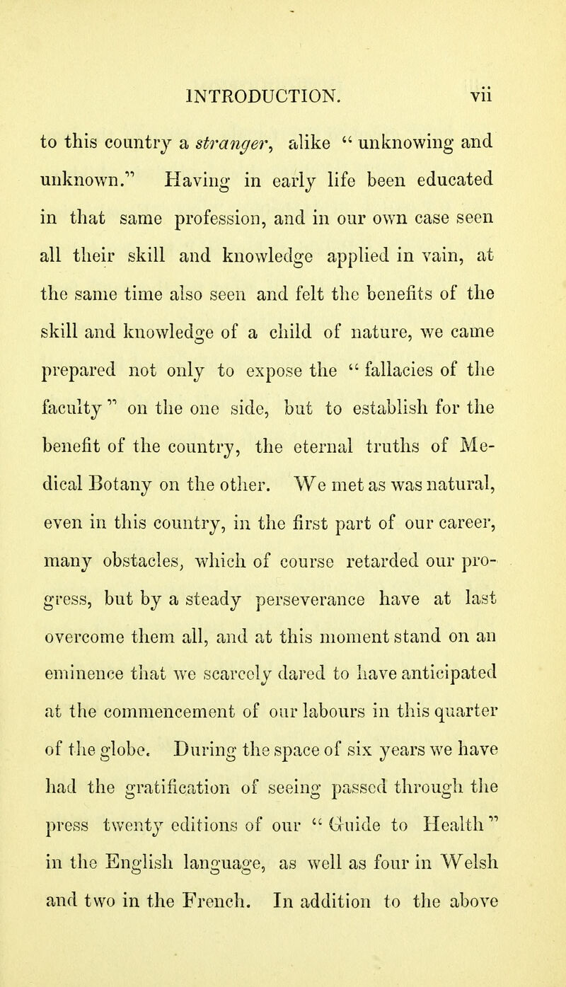 to this country a stranger, alike  unknowing and unknown. Having in early life been educated in that same profession, and in our own case seen all their skill and knowledge applied in vain, at the same time also seen and felt the benefits of the skill and knowledge of a child of nature, we came prepared not only to expose the  fallacies of the faculty  on the one side, but to establish for the benefit of the country, the eternal truths of Me- dical Botany on the other. We met as was natural, even in this country, in the first part of our career, many obstacles, which of course retarded our pro- gress, but by a steady perseverance have at last overcome them all, and at this moment stand on an eminence that we scarcely dared to have anticipated at the commencement of our labours in this quarter of the globe. During the space of six years we have had the gratification of seeing parsed through tiie press twenty editions of our  Guide to Health  in the English language, as well as four in Welsh and two in the French. In addition to the above