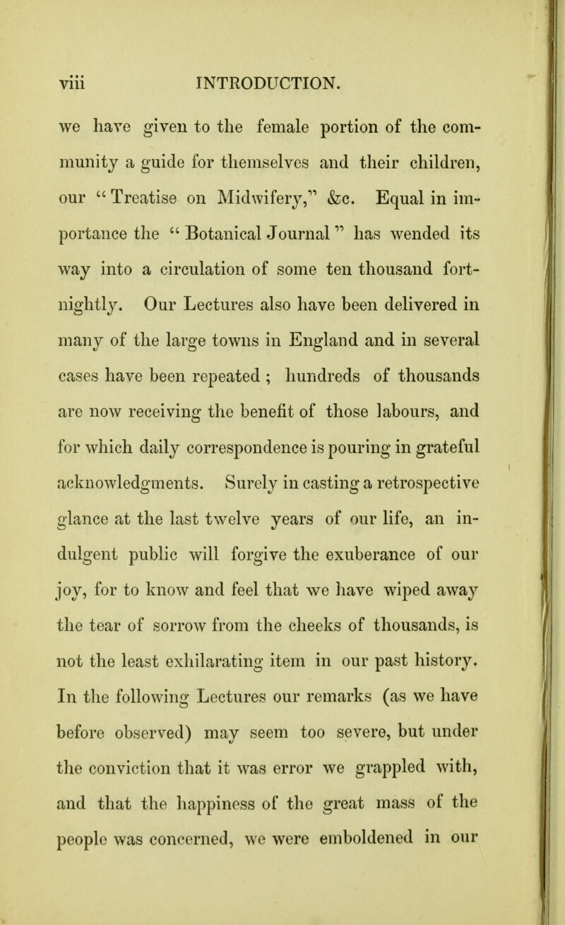 we have given to the female portion of the com- munity a guide for themselves and their children, our  Treatise on Midwifery,11 &c. Equal in im- portance the  Botanical Journal  has wended its way into a circulation of some ten thousand fort- nightly. Our Lectures also have been delivered in many of the large towns in England and in several cases have been repeated ; hundreds of thousands are now receiving the benefit of those labours, and for which daily correspondence is pouring in grateful acknowledgments. Surely in casting a retrospective glance at the last twelve years of our life, an in- dulgent public will forgive the exuberance of our joy, for to know and feel that we have wiped away the tear of sorrow from the cheeks of thousands, is not the least exhilarating item in our past history. In the following Lectures our remarks (as we have before observed) may seem too severe, but under the conviction that it was error we grappled with, and that the happiness of the great mass of the people was concerned, we were emboldened in our