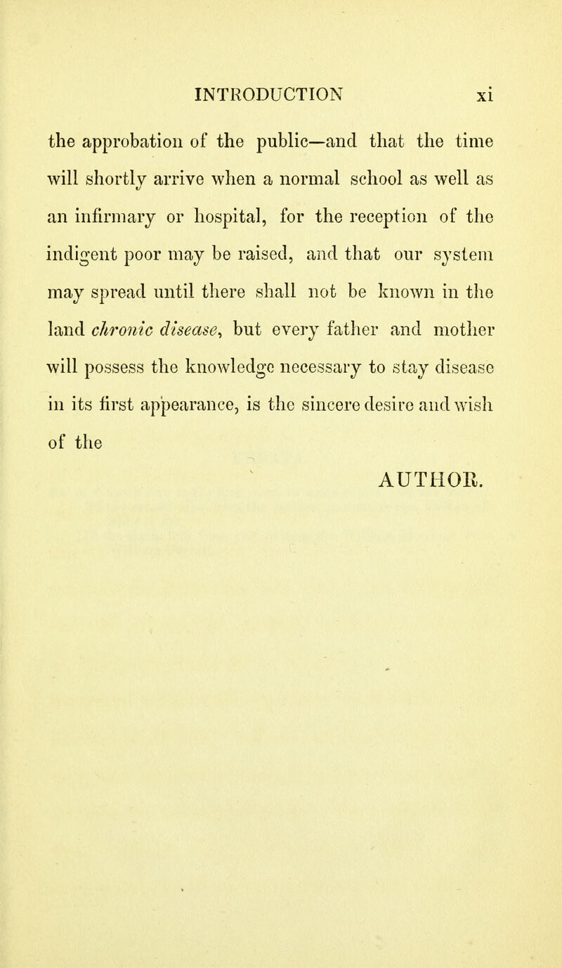 the approbation of the public—and that the time will shortly arrive when a normal school as well as an infirmary or hospital, for the reception of the indigent poor may be raised, and that our system may spread until there shall not be known in the land chronic disease, but every father and mother will possess the knowledge necessary to stay disease in its first appearance, is the sincere desire and wish of the AUTHOR.