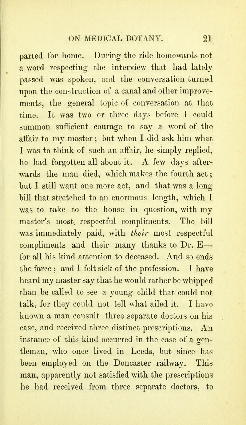 parted for home. During the ride homewards not a word respecting the interview that had lately passed was spoken, and the conversation turned upon the construction of a canal and other improve- ments, the general topic of conversation at that time. It was two or three days before I could summon sufficient courage to say a word of the affair to my master; but when I did ask him what I was to think of such an affair, he simply replied, he had forgotten all about it. A few days after- wards the man died, which makes the fourth act; but I still want one more act, and that was a long bill that stretched to an enormous length, which I was to take to the house in question, with my master's most, respectful compliments. The bill was immediately paid, with their most respectful compliments and their many thanks to Dr. E—■ for all his kind attention to deceased. And so ends the farce ; and I felt sick of the profession. I have heard my master say that he would rather be whipped than be called to see a young child that could not talk, for they could not tell what ailed it. I have known a man consult three separate doctors on his case, and received three distinct prescriptions. An instance of this kind occurred in the case of a gen- tleman, who once lived in Leeds, but since has been employed on the Doncaster railway. This man, apparently not satisfied with the prescriptions he had received from three separate doctors, to