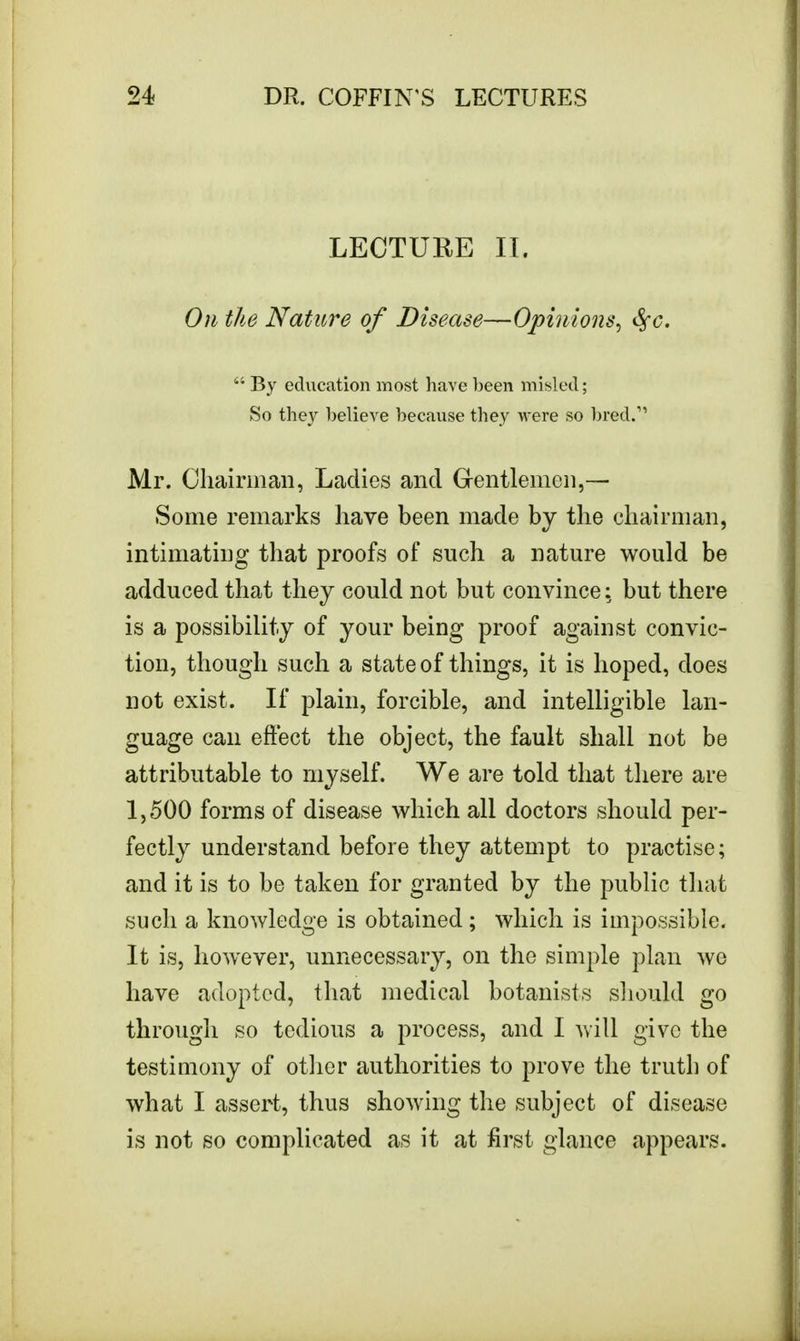 LECTURE II. On the Nature of Disease—Opinions, fyc.  By education most have been misled; So they believe because they were so bred.1' Mr. Chairman, Ladies and Gentlemen,— Some remarks have been made by the chairman, intimating that proofs of such a nature would be adduced that they could not but convince: but there is a possibility of your being proof against convic- tion, though such a state of things, it is hoped, does not exist. If plain, forcible, and intelligible lan- guage can effect the object, the fault shall not be attributable to myself. We are told that there are 1,500 forms of disease which all doctors should per- fectly understand before they attempt to practise; and it is to be taken for granted by the public that such a knowledge is obtained; which is impossible. It is, however, unnecessary, on the simple plan wo have adopted, that medical botanists should go through so tedious a process, and I will give the testimony of other authorities to prove the truth of what I assert, thus showing the subject of disease is not so complicated as it at first glance appears.