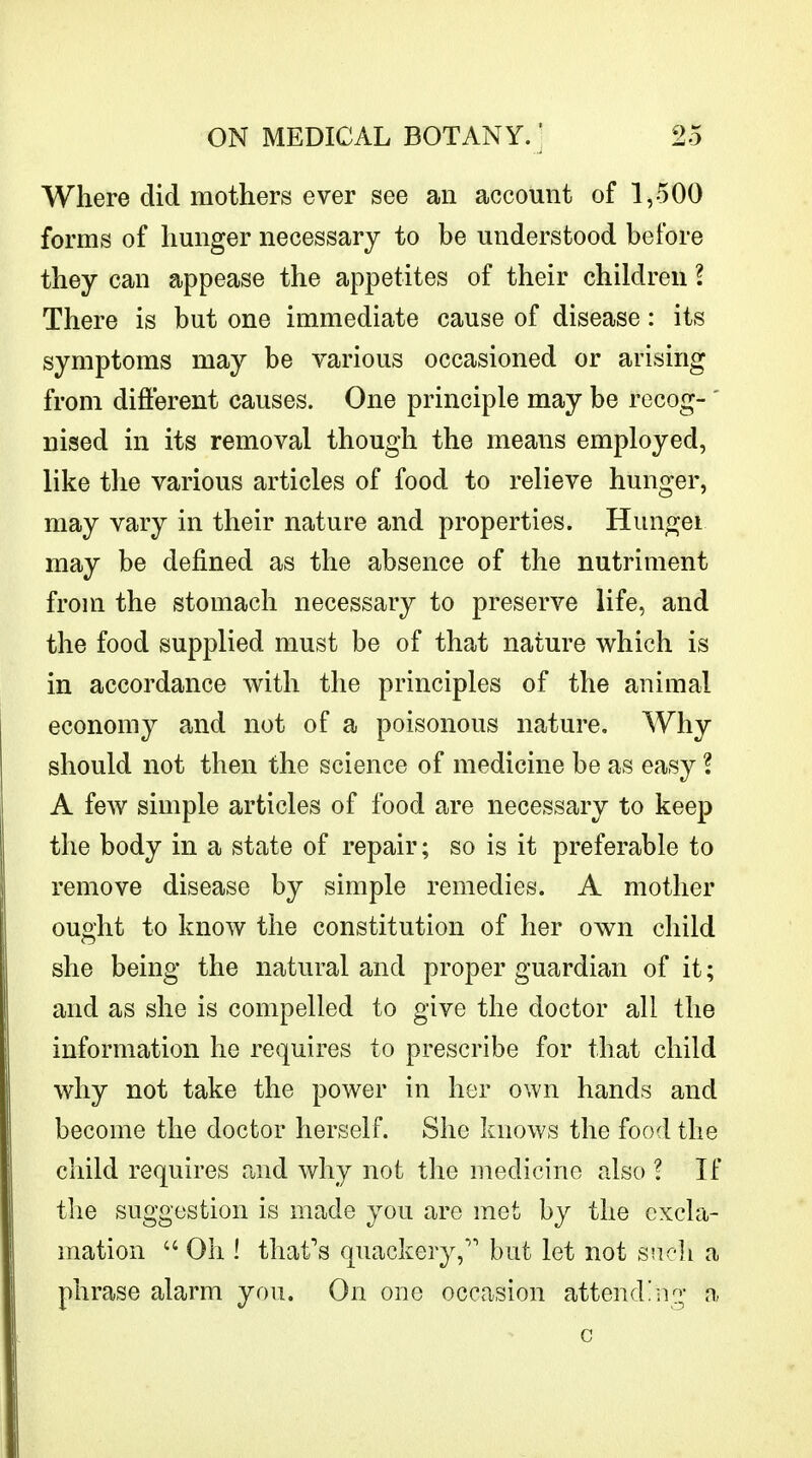 Where did mothers ever see an account of 1,500 forms of hunger necessary to be understood before they can appease the appetites of their children I There is but one immediate cause of disease: its symptoms may be various occasioned or arising from different causes. One principle may be recog- ' nised in its removal though the means employed, like the various articles of food to relieve hunger, may vary in their nature and properties. Hungei may be defined as the absence of the nutriment from the stomach necessary to preserve life, and the food supplied must be of that nature which is in accordance with the principles of the animal economy and not of a poisonous nature. Why should not then the science of medicine be as easy ? A few simple articles of food are necessary to keep the body in a state of repair; so is it preferable to remove disease by simple remedies. A mother ought to know the constitution of her own child she being the natural and proper guardian of it; and as she is compelled to give the doctor all the information he requires to prescribe for that child why not take the power in her own hands and become the doctor herself. She knows the food the child requires and why not the medicine also ? If the suggestion is made you are met by the excla- mation  Oh ! that's quackery, but let not such a phrase alarm you. On one occasion attending a