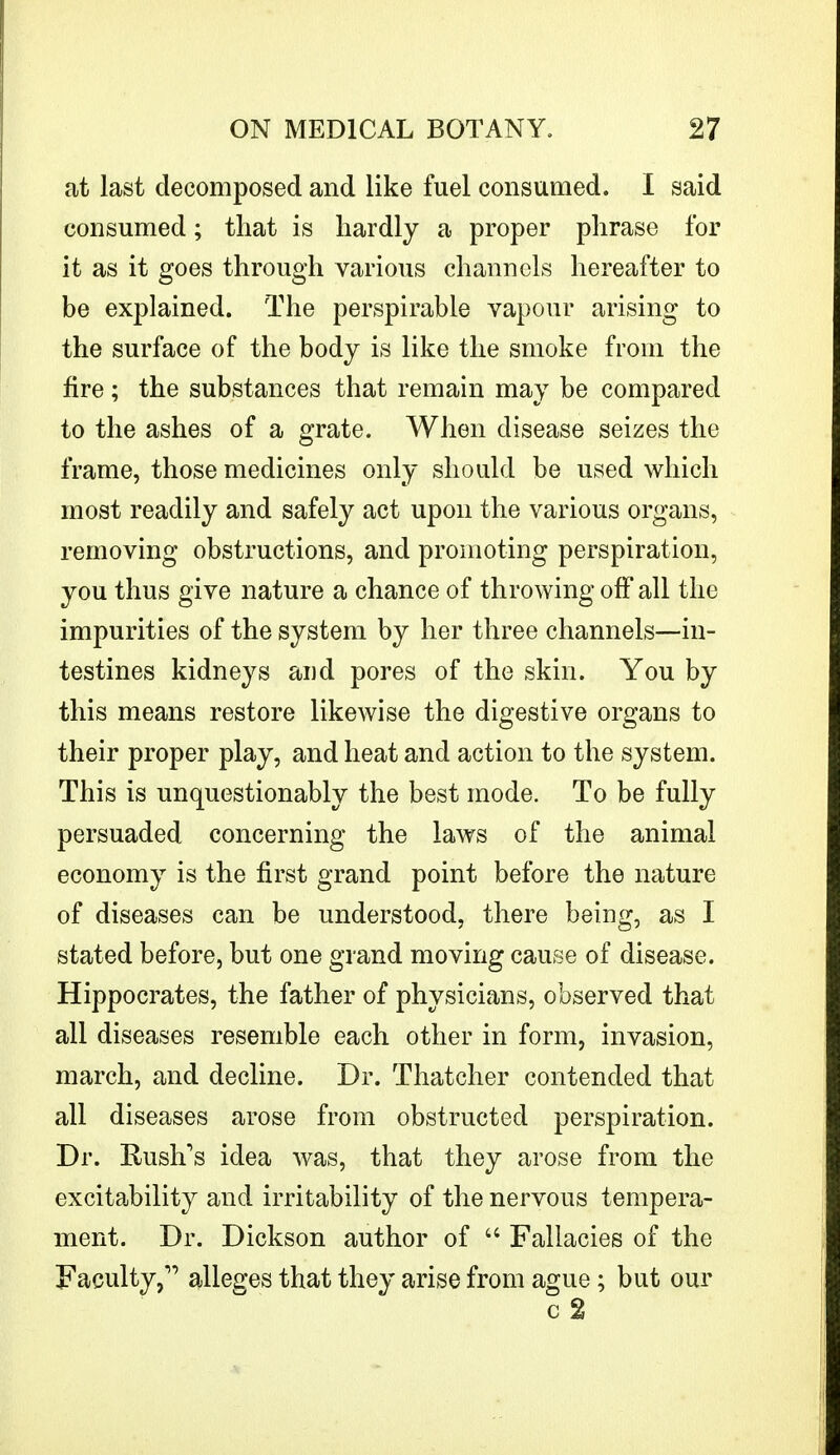 at last decomposed and like fuel consumed. I said consumed; that is hardly a proper phrase for it as it goes through various channels hereafter to be explained. The perspirable vapour arising to the surface of the body is like the smoke from the fire; the substances that remain may be compared to the ashes of a grate. When disease seizes the frame, those medicines only should be used which most readily and safely act upon the various organs, removing obstructions, and promoting perspiration, you thus give nature a chance of throwing off all the impurities of the system by her three channels—in- testines kidneys and pores of the skin. You by this means restore likewise the digestive organs to their proper play, and heat and action to the system. This is unquestionably the best mode. To be fully persuaded concerning the laws of the animal economy is the first grand point before the nature of diseases can be understood, there being, as I stated before, but one grand moving cause of disease. Hippocrates, the father of physicians, observed that all diseases resemble each other in form, invasion, march, and decline. Dr. Thatcher contended that all diseases arose from obstructed perspiration. Dr. Rush's idea was, that they arose from the excitability and irritability of the nervous tempera- ment. Dr. Dickson author of  Fallacies of the Faculty, alleges that they arise from ague; but our c2