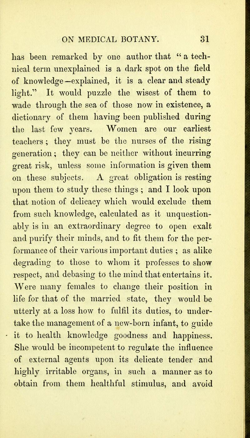 has been remarked by one author that  a tech- nical term unexplained is a dark spot on the field of knowledge—explained, it is a clear and steady light. It would puzzle the wisest of them to wade through the sea of those now in existence, a dictionary of them having been published during the last few years. Women are our earliest teachers ; they must be the nurses of the rising generation ; they can be neither without incurring great risk, unless some information is given them on these subjects. A great obligation is resting upon them to study these tilings ; and I look upon that notion of delicacy which would exclude them from such knowledge, calculated as it unquestion- ably is in an extraordinary degree to open exalt and purify their minds, and to fit them for the per- formance of their various important duties ; as alike degrading to those to whom it professes to show respect, and debasing to the mind that entertains it. Were many females to change their position in life for that of the married state, they would be utterly at a loss how to fulfil its duties, to under- take the management of a new-born infant, to guide it to health knowledge goodness and happiness. She would be incompetent to regulate the influence of external agents upon its delicate tender and highly irritable organs, in such a manner as to obtain from them healthful stimulus, and avoid