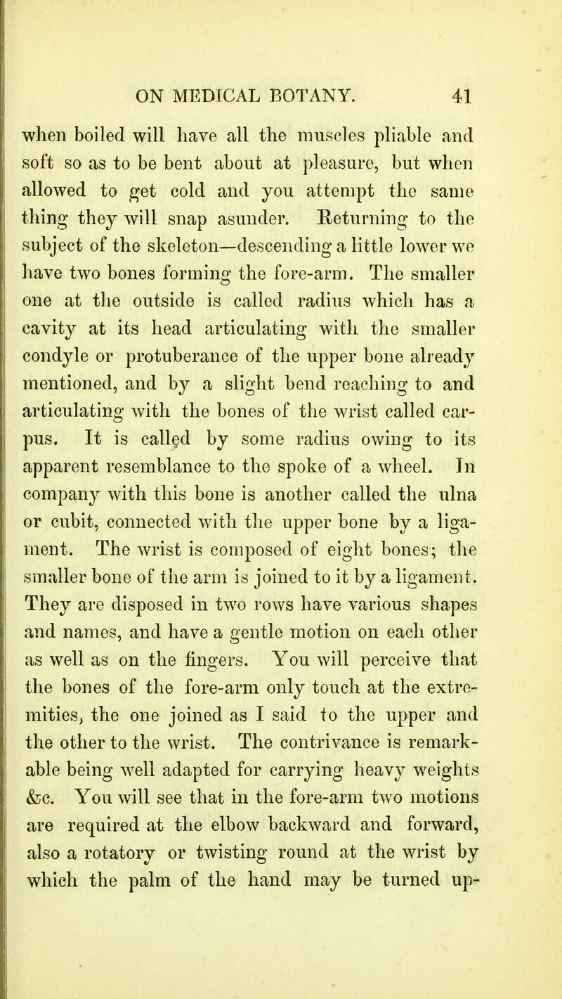 when boiled will have all the muscles pliable and soft so as to be bent about at pleasure, but when allowed to get cold and you attempt the same thing they will snap asunder. Returning to the subject of the skeleton—descending a little lower we have two bones forming the fore-arm. The smaller one at the outside is called radius which has a cavity at its head articulating with the smaller condyle or protuberance of the upper bone already mentioned, and by a slight bend reaching to and articulating with the bones of the wrist called car- pus. It is called by some radius owing to its apparent resemblance to the spoke of a wheel. In company with this bone is another called the ulna or cubit, connected with the upper bone by a liga- ment. The wrist is composed of eight bones; the smaller bone of the arm is joined to it by a ligament. They are disposed in two rows have various shapes and names, and have a gentle motion on each other as well as on the fingers. You will perceive that the bones of the fore-arm only touch at the extre- mities, the one joined as I said to the upper and the other to the wrist. The contrivance is remark- able being well adapted for carrying heavy weights &c. You will see that in the fore-arm two motions are required at the elbow backward and forward, also a rotatory or twisting round at the wrist by which the palm of the hand may be turned up-