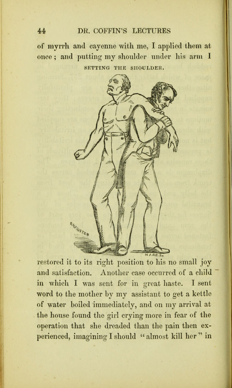 of myrrh and cayenne with me, I applied them at once; and putting my shoulder under his arm I SETTING THE SHOULDER. restored it to its right position to his no small joy and satisfaction. Another case occurred of a child in which I was sent for in great haste. I sent word to the mother by my assistant to get a kettle of water boiled immediately, and on my arrival at the house found the girl crying more in fear of the operation that she dreaded than the pain then ex- perienced, imagining I should  almost kill her  in