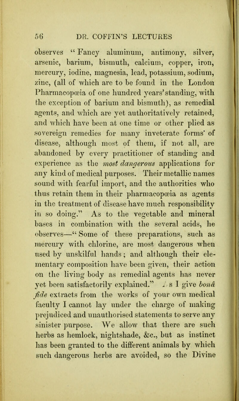 observes  Fancy aluminum, antimony, silver, arsenic, barium, bismuth, calcium, copper, iron, mercury, iodine, magnesia, lead, potassium, sodium, zinc, (all of which are to be found in the London Pharmacopoeia of one hundred years'standing, with the exception of barium and bismuth), as remedial agents, and which are yet authoritatively retained, and which have been at one time or other plied as sovereign remedies for many inveterate forms' of disease, although most of them, if not all, are abandoned by every practitioner of standing and experience as the most dangerous applications for any kind of medical purposes. Their metallic names sound with fearful import, and the authorities who thus retain them in their pharmacopoeia as agents in the treatment of disease have much responsibility in so doino-.''1 As to the vegetable and mineral bases in combination with the several acids, he observes— Some of these preparations, such as mercury with chlorine, are most dangerous when used by unskilful hands; and although their ele- mentary composition have been given, their action on the living body as remedial agents has never yet been satisfactorily explained.11 L s I give bond fide extracts from the works of your own medical faculty I cannot lay under the charge of making prejudiced and unauthorised statements to serve any sinister purpose. We allow that there are such herbs as hemlock, nightshade, &c., but as instinct has been granted to the different animals by which such dangerous herbs are avoided, so the Divine