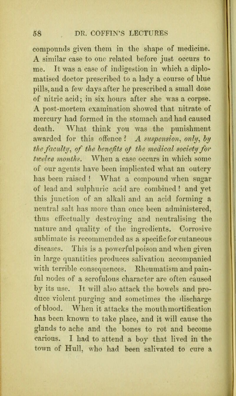 compounds given them in the shape of medicine. A similar case to one related before just occurs to me. It was a case of indigestion in which a diplo- matised doctor prescribed to a lady a course of blue pills, and a few days after he prescribed a small dose of nitric acid; in six hours after she was a corpse. A post-mortem examination showed that nitrate of mercury had formed in the stomach and had caused death. What think you was the punishment awarded for this offence I A suspension, only, by the faculty, of the benefits of the medical society for twelve months. When a case occurs in which some of our agents have been implicated what an outcry has been raised ! What a compound when sugar of lead and sulphuric acid are combined ! and yet this junction of an alkali and an acid forming a neutral salt has more than once been administered, thus effectually destroying and neutralising the nature and quality of the ingredients. Corrosive sublimate is recommended as a specific for cutaneous diseases. This is a powerful poison and when given in large quantities produces salivation accompanied with terrible consequences. Rheumatism and pain- ful nodes of a scrofulous character are often caused by its use. It will also attack the bowels and pro- duce violent purging and sometimes the discharge of blood. When it attacks the mouth mortification has been known to take place, and it will cause the glands to ache and the bones to rot and become carious. I had to attend a boy that lived in the town of Hull, who had been salivated to cure a