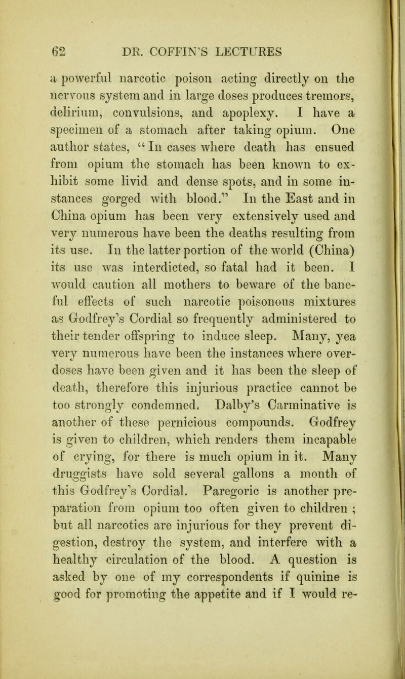 a powerful narcotic poison acting directly on the nervous system and in large doses produces tremors, delirium, convulsions, and apoplexy. I have a specimen of a stomach after taking opium. One author states,  In cases where death has ensued from opium the stomach has been known to ex- hibit some livid and dense spots, and in some in- stances gorged with blood. In the East and in China opium has been very extensively used and very numerous have been the deaths resulting from its use. In the latter portion of the world (China) its use was interdicted, so fatal had it been. I would caution all mothers to beware of the bane- ful effects of such narcotic poisonous mixtures as Godfrey's Cordial so frequently administered to their tender offspring to induce sleep. Many, yea very numerous have been the instances where over- doses have been given and it has been the sleep of death, therefore this injurious practice cannot be too strongly condemned. Dalby's Carminative is another of these pernicious compounds. Godfrey is given to children, which renders them incapable of crying, for there is much opium in it. Many druggists have sold several gallons a month of this Godfrey's Cordial. Paregoric is another pre- paration from opium too often given to children ; but all narcotics are injurious for they prevent di- gestion, destroy the system, and interfere with a healthy circulation of the blood. A question is asked by one of my correspondents if quinine is good for promoting the appetite and if I would re-