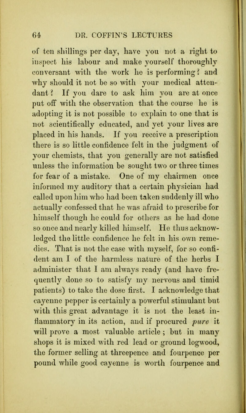 of ten shillings per day, have you not a right to inspect his labour and make yourself thoroughly conversant with the work he is performing I and why should it not be so with your medical atten- dant \ If you dare to ask him you are at once put off with the observation that the course he is adopting it is not possible to explain to one that is not scientifically educated, and yet your lives are placed in his hands. If you receive a prescription there is so little confidence felt in the judgment of your chemists, that you generally are not satisfied unless the information be sought two or three times for fear of a mistake. One of my chairmen once informed my auditory that a certain physician had called upon him who had been taken suddenly ill who actually confessed that he was afraid to prescribe for himself though he could for others as he had done so once and nearly killed himself. He thus acknow- ledged the little confidence he felt in his own reme- dies. That is not the case with myself, for so confi- dent am I of the harmless nature of the herbs I administer that I am always ready (and have fre- quently done so to satisfy my nervous and timid patients) to take the dose first. I acknowledge that cayenne pepper is certainly a powerful stimulant but with this great advantage it is not the least in- flammatory in its action, and if procured pure it will prove a most valuable article ; but in many shops it is mixed with red lead or ground logwood, the former selling at threepence and fourpence per pound while good cayenne is worth fourpence and