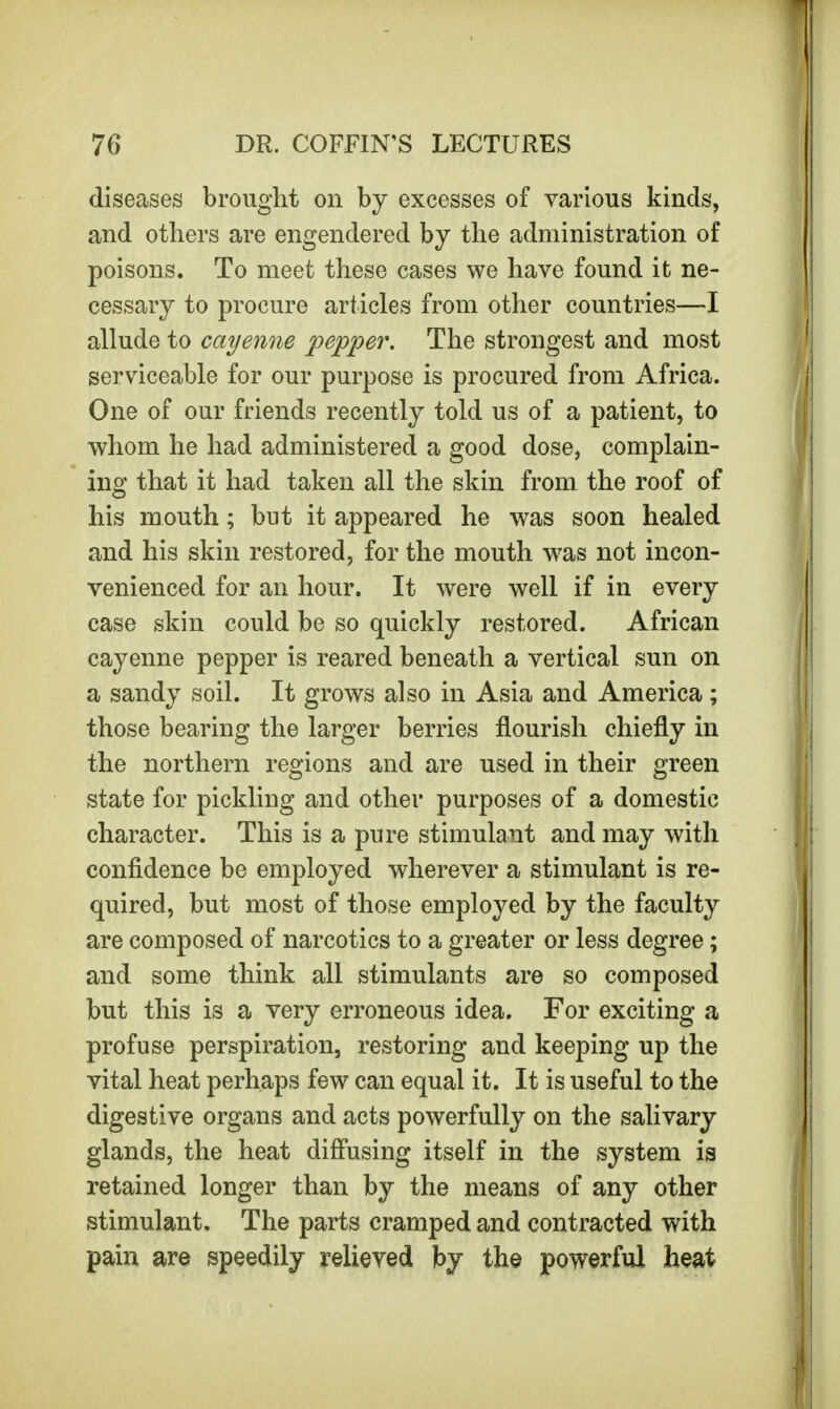 diseases brought on by excesses of various kinds, and others are engendered by the administration of poisons. To meet these cases we have found it ne- cessary to procure articles from other countries—I allude to cayenne pepper. The strongest and most serviceable for our purpose is procured from Africa. One of our friends recently told us of a patient, to whom he had administered a good dose, complain- ing that it had taken all the skin from the roof of his mouth; but it appeared he was soon healed and his skin restored, for the mouth was not incon- venienced for an hour. It were well if in every case skin could be so quickly restored. African cayenne pepper is reared beneath a vertical sun on a sandy soil. It grows also in Asia and America; those bearing the larger berries flourish chiefly in the northern regions and are used in their green state for pickling and other purposes of a domestic character. This is a pure stimulant and may with confidence be employed wherever a stimulant is re- quired, but most of those employed by the faculty are composed of narcotics to a greater or less degree; and some think all stimulants are so composed but this is a very erroneous idea. For exciting a profuse perspiration, restoring and keeping up the vital heat perhaps few can equal it. It is useful to the digestive organs and acts powerfully on the salivary glands, the heat diffusing itself in the system is retained longer than by the means of any other stimulant. The parts cramped and contracted with pain are speedily relieved by the powerful heat