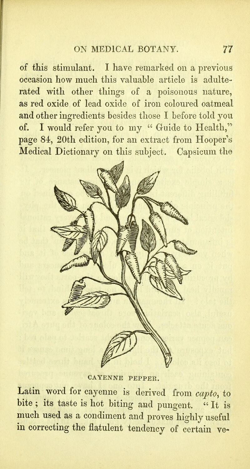 of this stimulant. I have remarked on a previous occasion how much this valuable article is adulte- rated with other things of a poisonous nature, as red oxide of lead oxide of iron coloured oatmeal and other ingredients besides those I before told you of. I would refer you to my  Guide to Health, page 84, 20th edition, for an extract from Hooper's Medical Dictionary on this subject. Capsicum the CAYENNE PEPPER. Latin word for cayenne is derived from capto, to bite ; its taste is hot biting and pungent. It is much used as a condiment and proves highly useful in correcting the flatulent tendency of certain ve*