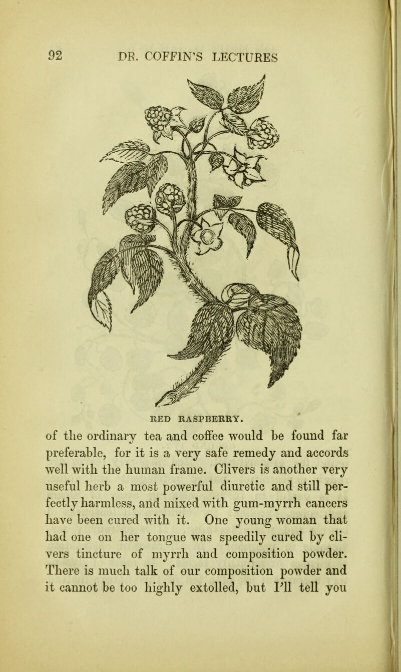 RED RASPBERRY. of the ordinary tea and coffee would be found far preferable, for it is a very safe remedy and accords well with the human frame. Clivers is another very useful herb a most powerful diuretic and still per- fectly harmless, and mixed with gum-myrrh cancers have been cured with it. One young woman that had one on her tongue was speedily cured by cli- vers tincture of myrrh and composition powder. There is much talk of our composition powder and it cannot be too highly extolled, but Fll tell you