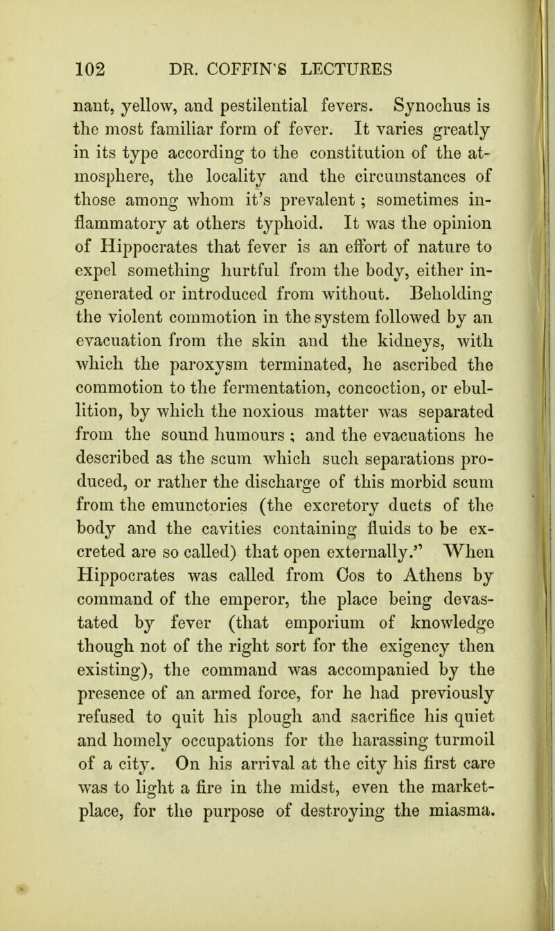 nant, yellow, and pestilential fevers. Synochus is the most familiar form of fever. It varies greatly in its type according to the constitution of the at- mosphere, the locality and the circumstances of those among whom it's prevalent; sometimes in- flammatory at others typhoid. It was the opinion of Hippocrates that fever is an effort of nature to expel something hurtful from the body, either in- generated or introduced from without. Beholding the violent commotion in the system followed by an evacuation from the skin and the kidneys, with which the paroxysm terminated, he ascribed the commotion to the fermentation, concoction, or ebul- lition, by which the noxious matter was separated from the sound humours ; and the evacuations he described as the scum which such separations pro- duced, or rather the discharge of this morbid scum from the emunctories (the excretory ducts of the body and the cavities containing fluids to be ex- creted are so called) that open externallyWhen Hippocrates was called from Cos to Athens by command of the emperor, the place being devas- tated by fever (that emporium of knowledge though not of the right sort for the exigency then existing), the command was accompanied by the presence of an armed force, for he had previously refused to quit his plough and sacrifice his quiet and homely occupations for the harassing turmoil of a city. On his arrival at the city his first care was to light a fire in the midst, even the market- place, for the purpose of destroying the miasma.