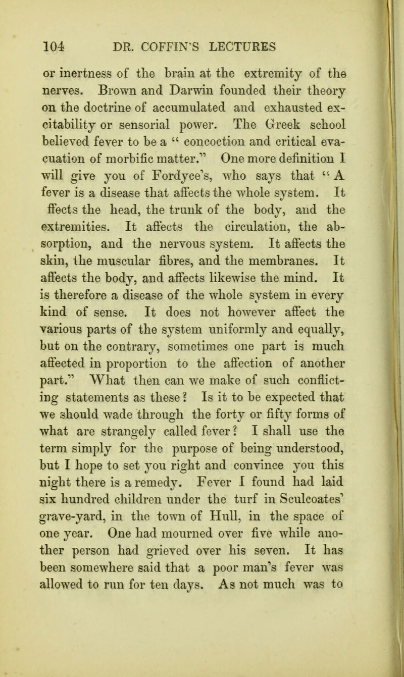 or inertness of the brain at the extremity of the nerves. Brown and Darwin founded their theory on the doctrine of accumulated and exhausted ex- citability or sensorial power. The Greek school believed fever to be a  concoction and critical eva- cuation of morbific matter. One more definition I will give you of Fordyce\ who says that  A fever is a disease that affects the whole system. It ffects the head, the trunk of the body, and the extremities. It affects the circulation, the ab- sorption, and the nervous system. It affects the skin, the muscular fibres, and the membranes. It affects the body, and affects likewise the mind. It is therefore a disease of the whole system in every kind of sense. It does not however affect the various parts of the system uniformly and equally, but on the contrary, sometimes one part is much affected in proportion to the affection of another part. What then can we make of such conflict- ing statements as these \ Is it to be expected that we should wade through the forty or fifty forms of what are strangely called fever I I shall use the term simply for the purpose of being understood, but I hope to set you right and convince you this night there is a remedy. Fever I found had laid six hundred children under the turf in Sculcoates' grave-yard, in the town of Hull, in the space of one year. One had mourned over five while ano- ther person had grieved over his seven. It has been somewhere said that a poor man's fever was allowed to run for ten days. As not much was to