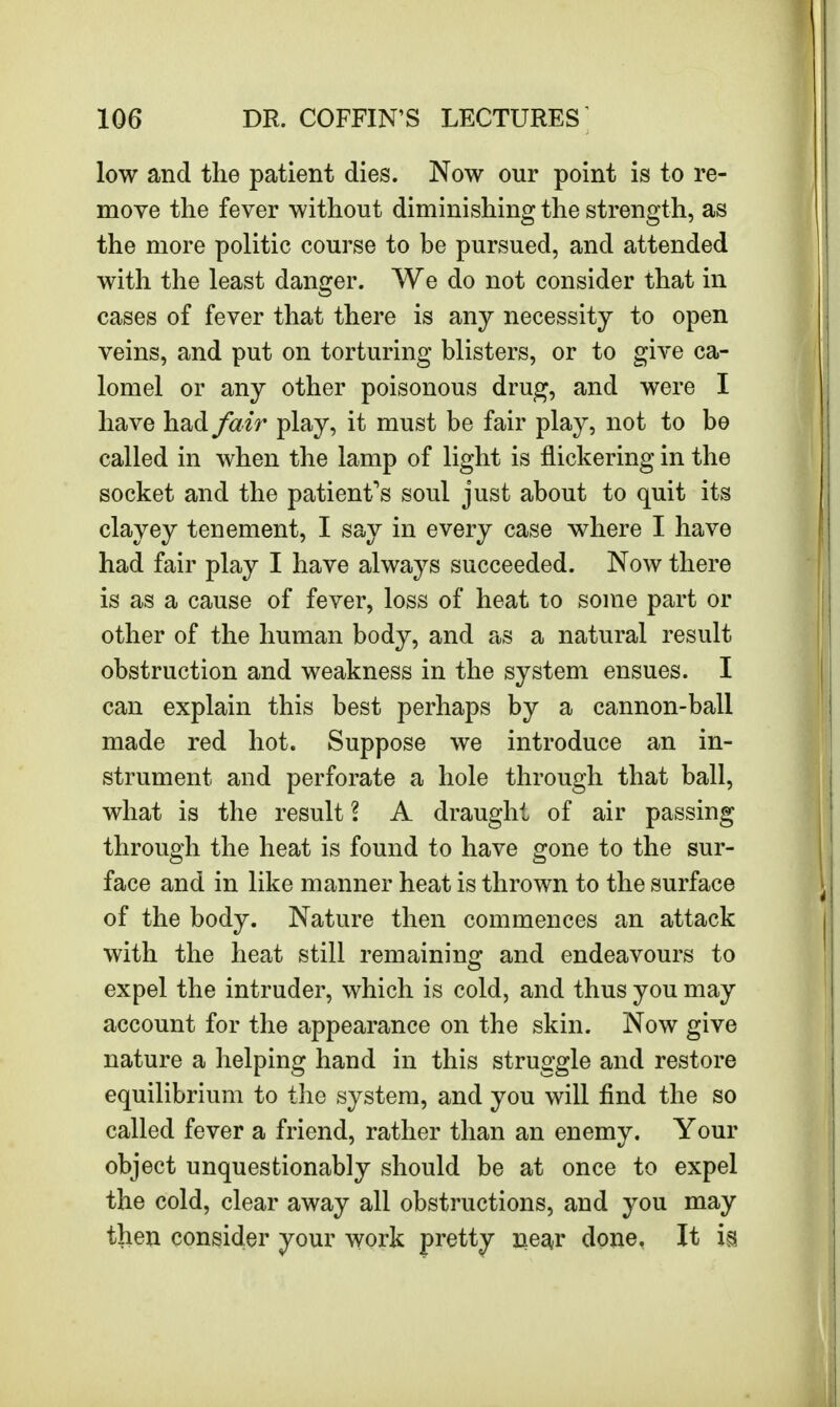 low and the patient dies. Now our point is to re- move the fever without diminishing the strength, as the more politic course to be pursued, and attended with the least danger. We do not consider that in cases of fever that there is any necessity to open veins, and put on torturing blisters, or to give ca- lomel or any other poisonous drug, and were I have had fair play, it must be fair play, not to be called in when the lamp of light is flickering in the socket and the patient's soul just about to quit its clayey tenement, I say in every case where I have had fair play I have always succeeded. Now there is as a cause of fever, loss of heat to some part or other of the human body, and as a natural result obstruction and weakness in the system ensues. I can explain this best perhaps by a cannon-ball made red hot. Suppose we introduce an in- strument and perforate a hole through that ball, what is the result 2 A draught of air passing through the heat is found to have gone to the sur- face and in like manner heat is thrown to the surface of the body. Nature then commences an attack with the heat still remaining and endeavours to expel the intruder, which is cold, and thus you may account for the appearance on the skin. Now give nature a helping hand in this struggle and restore equilibrium to the system, and you will find the so called fever a friend, rather than an enemy. Your object unquestionably should be at once to expel the cold, clear away all obstructions, and you may then consider your work pretty near done. It is