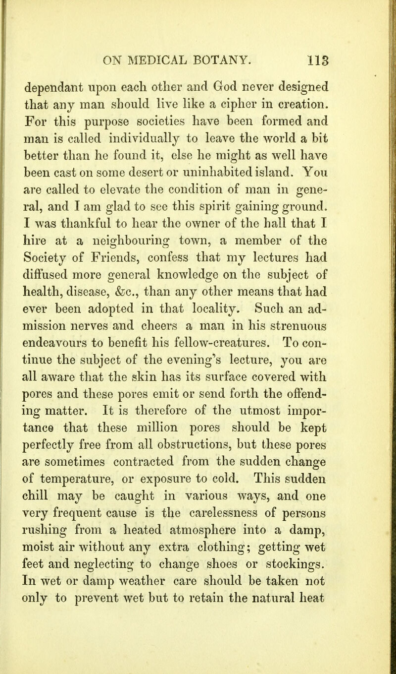 dependant upon each other and God never designed that any man should live like a cipher in creation. For this purpose societies have been formed and man is called individually to leave the world a bit better than he found it, else he might as well have been cast on some desert or uninhabited island. You are called to elevate the condition of man in gene- ral, and I am glad to see this spirit gaining ground. I was thankful to hear the owner of the hall that I hire at a neighbouring town, a member of the Society of Friends, confess that my lectures had diffused more general knowledge on the subject of health, disease, &c, than any other means that had ever been adopted in that locality. Such an ad- mission nerves and cheers a man in his strenuous endeavours to benefit his fellow-creatures. To con- tinue the subject of the evening's lecture, you are all aware that the skin has its surface covered with pores and these pores emit or send forth the offend- ing matter. It is therefore of the utmost impor- tance that these million pores should be kept perfectly free from all obstructions, but these pores are sometimes contracted from the sudden change of temperature, or exposure to cold. This sudden chill may be caught in various ways, and one very frequent cause is the carelessness of persons rushing from a heated atmosphere into a damp, moist air without any extra clothing; getting wet feet and neglecting to change shoes or stockings. In wet or damp weather care should be taken not only to prevent wet but to retain the natural heat