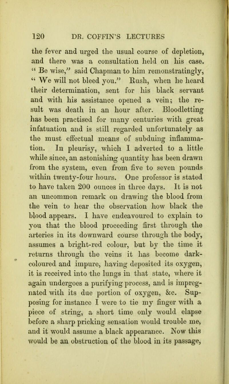 the fever and urged the usual course of depletion, and there was a consultation held on his case.  Be wise, said Chapman to him remonstratingly,  We will not bleed you. Eush, when he heard their determination, sent for his black servant and with his assistance opened a vein; the re- sult was death in an hour after. Bloodletting has been practised for many centuries with great infatuation and is still regarded unfortunately as the must effectual means of subduing inflamma- tion. In pleurisy, which I adverted to a little while since, an astonishing quantity has been drawn from the system, even from five to seven pounds within twenty-four hours. One professor is stated to have taken 200 ounces in three days. It is not an uncommon remark on drawing the blood from the vein to hear the observation how black the blood appears. I have endeavoured to explain to you that the blood proceeding first through the arteries in its downward course through the body, assumes a bright-red colour, but by the time it returns through the veins it has become dark- coloured and impure, having deposited its oxygen, it is received into the lungs in that state, where it again undergoes a purifying process, and is impreg- nated with its due portion of oxygen, &c. Sup- posing for instance I were to tie my finger with a piece of string, a short time only would elapse before a sharp pricking sensation would trouble me, and it would assume a black appearance. Now this would be an obstruction of the blood in its passage,