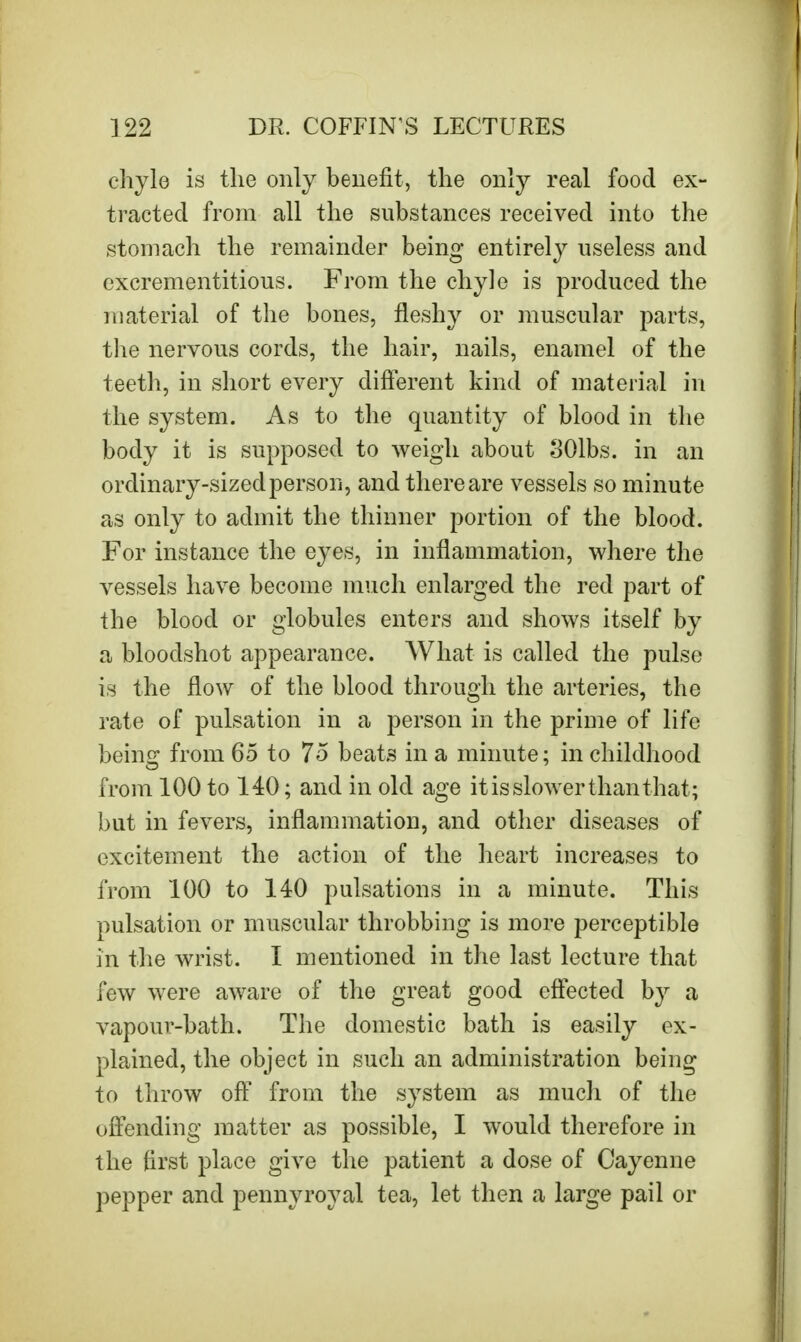 chyle is the only benefit, the only real food ex- tracted from all the substances received into the stomach the remainder being- entirely useless and exerementitious. From the chyle is produced the material of the bones, fleshy or muscular parts, the nervous cords, the hair, nails, enamel of the teeth, in short every different kind of material in the system. As to the quantity of blood in the body it is supposed to weigh about 301bs. in an ordinary-sized person, and there are vessels so minute as only to admit the thinner portion of the blood. For instance the eyes, in inflammation, where the vessels have become much enlarged the red part of the blood or globules enters and shows itself by a bloodshot appearance. What is called the pulse is the flow of the blood through the arteries, the rate of pulsation in a person in the prime of life being from 65 to 75 beats in a minute; in childhood from 100 to 140; and in old age it is slower than that ; but in fevers, inflammation, and other diseases of excitement the action of the heart increases to from 100 to 140 pulsations in a minute. This pulsation or muscular throbbing is more perceptible in the wrist. I mentioned in the last lecture that few were aware of the great good effected by a vapour-bath. The domestic bath is easily ex- plained, the object in such an administration being to throw off from the system as much of the offending matter as possible, I would therefore in the first place give the patient a dose of Cayenne pepper and pennyroyal tea, let then a large pail or