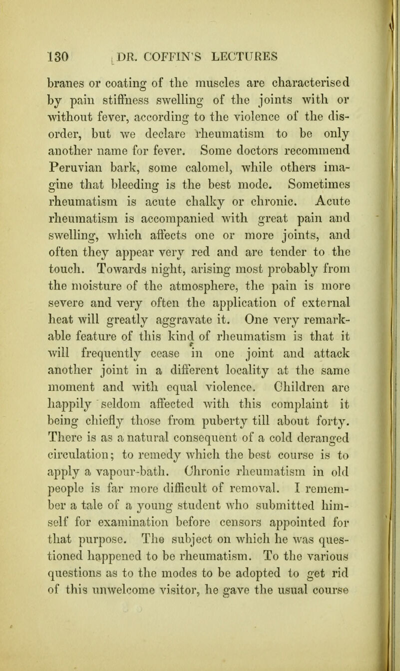 branes or coating of the muscles are characterised by pain stiffness swelling of the joints with or without fever, according to the violence of the dis- order, but we declare rheumatism to be only another name for fever. Some doctors recommend Peruvian bark, some calomel, while others ima- gine that bleeding is the best mode. Sometimes rheumatism is acute chalky or chronic. Acute rheumatism is accompanied with great pain and swelling, which affects one or more joints, and often they appear very red and are tender to the touch. Towards night, arising most probably from the moisture of the atmosphere, the pain is more severe and very often the application of external heat will greatly aggravate it. One very remark- able feature of this kind of rheumatism is that it will frequently cease in one joint and attack another joint in a different locality at the same moment and with equal violence. Children are happily seldom affected with this complaint it being chiefly those from puberty till about forty. There is as a natural consequent of a cold deranged circulation; to remedy which the best course is to apply a vapour-bath. Chronic rheumatism in old people is far more difficult of removal. I remem- ber a tale of a young student who submitted him- self for examination before censors appointed for that purpose. The subject on which he was ques- tioned happened to be rheumatism. To the various questions as to the modes to be adopted to get rid of this unwelcome visitor, he gave the usual course