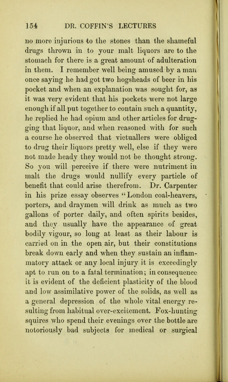 no more injurious to the stones than the shameful drugs thrown in to your malt liquors are to the stomach for there is a great amount of adulteration in them. I remember well being amused by a man once saying he had got two hogsheads of beer in his pocket and when an explanation was sought for, as it was very evident that his pockets were not large enough if all put together to contain such a quantity, he replied he had opium and other articles for drug- ging that liquor, and when reasoned with for such a course he observed that victuallers were obliged to drug their liquors pretty well, else if they were not made heady they would not be thought strong. So you will perceive if there were nutriment in malt the drugs would nullify every particle of benefit that could arise therefrom. Dr. Carpenter in his prize essay observes London coal-heavers, porters, and draymen will drink as much as two gallons of porter daily, and often spirits besides, and they usually have the appearance of great bodily vigour, so long at least as their labour is carried on in the open air, but their constitutions break down early and when they sustain an inflam- matory attack or any local injury it is exceedingly apt to run on to a fatal termination; inconsequence it is evident of the deficient plasticity of the blood and low assimilative power of the solids, as well as a general depression of the whole vital energy re- sulting from habitual over-excitement. Fox-hunting squires who spend their evenings over the bottle are notoriously bad subjects for medical or surgical