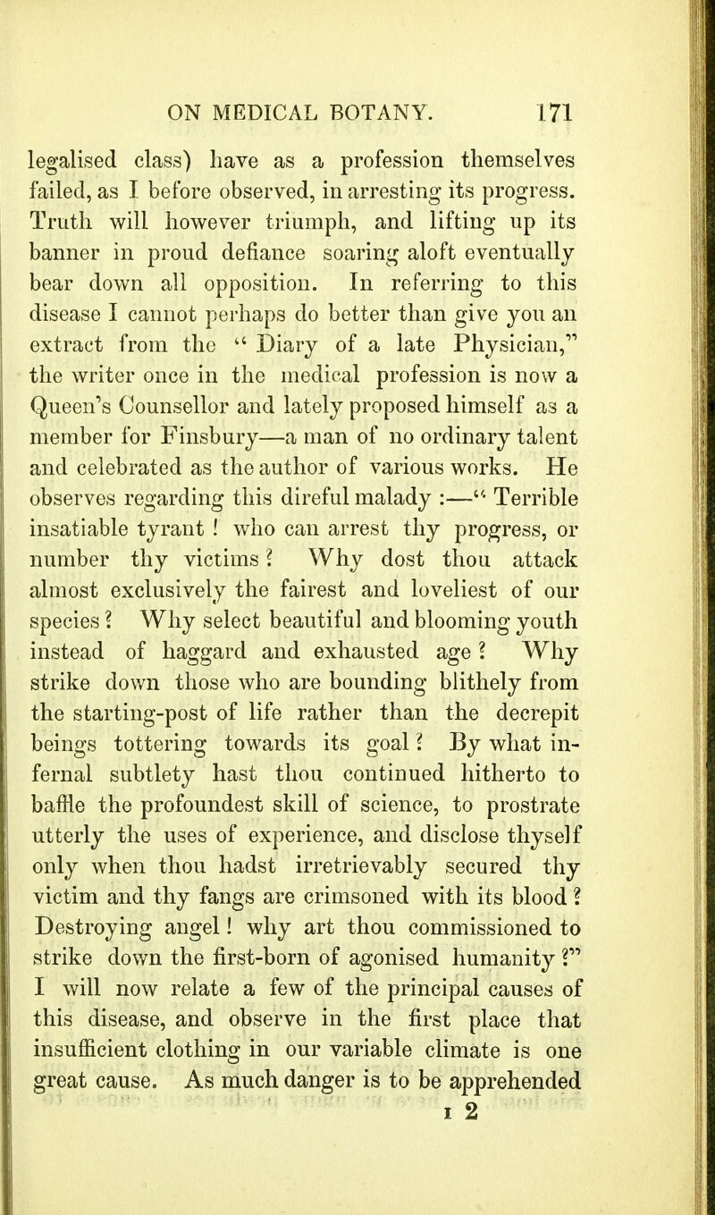 legalised class) have as a profession themselves failed, as I before observed, in arresting its progress. Truth will however triumph, and lifting up its banner in proud defiance soaring aloft eventually bear down all opposition. In referring to this disease I cannot perhaps do better than give you an extract from the  Diary of a late Physician, the writer once in the medical profession is now a Queen's Counsellor and lately proposed himself as a member for Finsbury—a man of no ordinary talent and celebrated as the author of various works. He observes regarding this direful malady :—a Terrible insatiable tyrant ! who can arrest thy progress, or number thy victims ? Why dost thou attack almost exclusively the fairest and loveliest of our species ? Why select beautiful and blooming youth instead of haggard and exhausted age \ Why strike down those who are bounding blithely from the starting-post of life rather than the decrepit beings tottering towards its goal I By what in- fernal subtlety hast thou continued hitherto to baffle the profoundest skill of science, to prostrate utterly the uses of experience, and disclose thyself only when thou hadst irretrievably secured thy victim and thy fangs are crimsoned with its blood ? Destroying angel! why art thou commissioned to strike down the first-born of agonised humanity V I will now relate a few of the principal causes of this disease, and observe in the first place that insufficient clothing in our variable climate is one great cause. As much danger is to be apprehended i 2