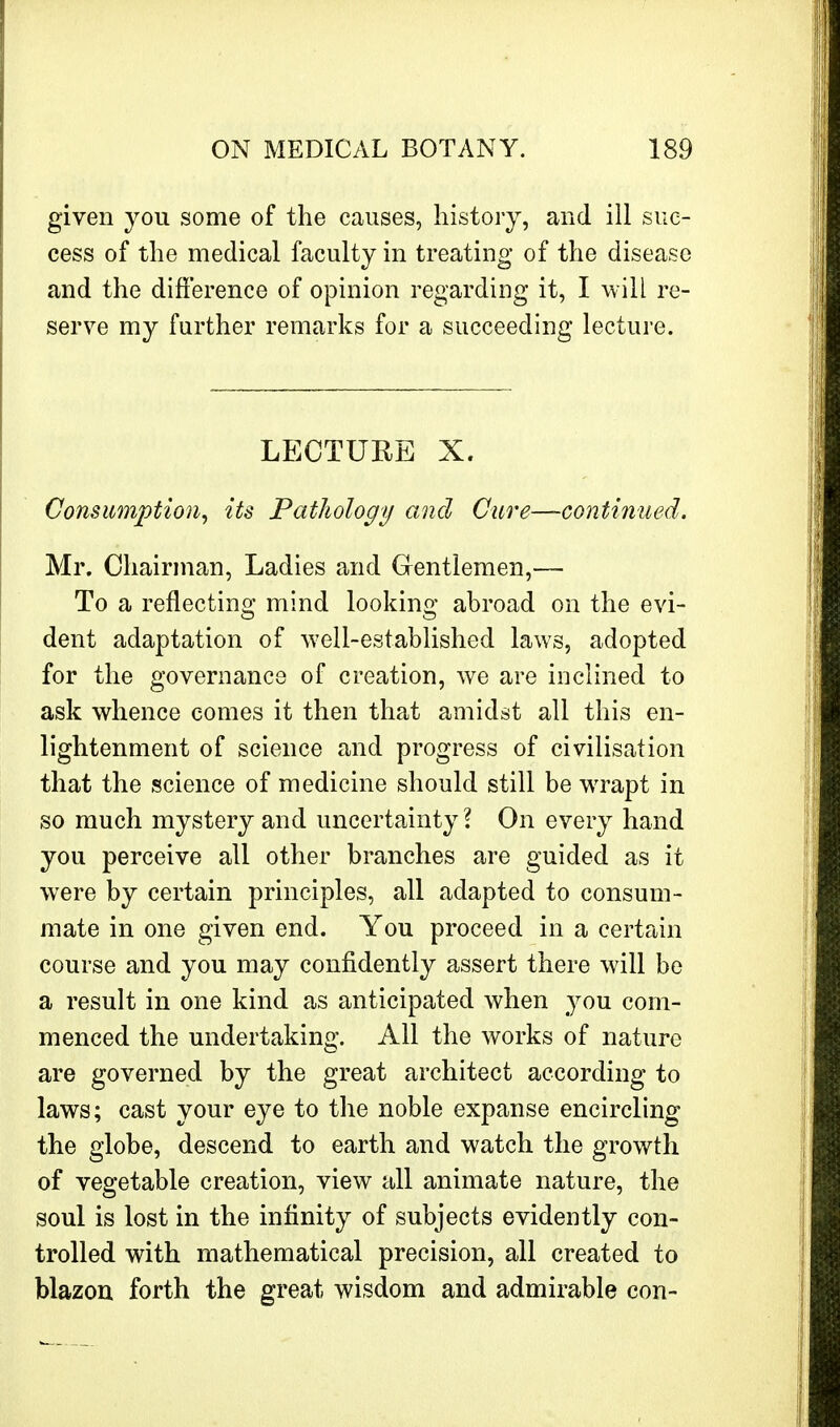 given you some of the causes, history, and ill suc- cess of the medical faculty in treating of the disease and the difference of opinion regarding it, I will re- serve my further remarks for a succeeding lecture. LECTURE X. Consumption, its Pathology and Care—continued. Mr. Chairman, Ladies and Gentlemen,— To a reflecting mind looking abroad on the evi- dent adaptation of well-established laws, adopted for the governance of creation, we are inclined to ask whence comes it then that amidst all this en- lightenment of science and progress of civilisation that the science of medicine should still be wrapt in so much mystery and uncertainty? On every hand you perceive all other branches are guided as it were by certain principles, all adapted to consum- mate in one given end. You proceed in a certain course and you may confidently assert there will be a result in one kind as anticipated when you com- menced the undertaking. All the works of nature are governed by the great architect according to laws; cast your eye to the noble expanse encircling the globe, descend to earth and watch the growth of vegetable creation, view all animate nature, the soul is lost in the infinity of subjects evidently con- trolled with mathematical precision, all created to blazon forth the great wisdom and admirable con-