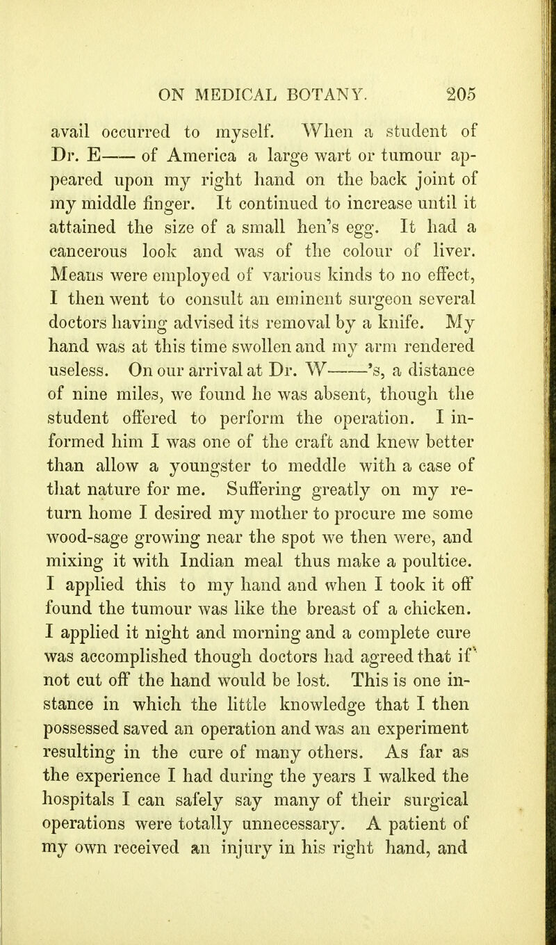 avail occurred to myself. When a student of Dr. E of America a large wart or tumour ap- peared upon my right hand on the back joint of my middle finger. It continued to increase until it attained the size of a small hei^s egg. It had a cancerous look and was of the colour of liver. Means were employed of various kinds to no effect, I then went to consult an eminent surgeon several doctors having advised its removal by a knife. My hand was at this time swollen and my arm rendered useless. On our arrival at Dr. W 's, a distance of nine miles, we found he was absent, though the student offered to perform the operation. I in- formed him I was one of the craft and knew better than allow a youngster to meddle with a case of that nature for me. Suffering greatly on my re- turn home I desired my mother to procure me some wood-sage growing near the spot we then were, and mixing it with Indian meal thus make a poultice. I applied this to my hand and when I took it off found the tumour was like the breast of a chicken. I applied it night and morning and a complete cure was accomplished though doctors had agreed that if not cut off the hand would be lost. This is one in- stance in which the little knowledge that I then possessed saved an operation and was an experiment resulting in the cure of many others. As far as the experience I had during the years I walked the hospitals I can safely say many of their surgical operations were totally unnecessary. A patient of my own received an injury in his right hand, and