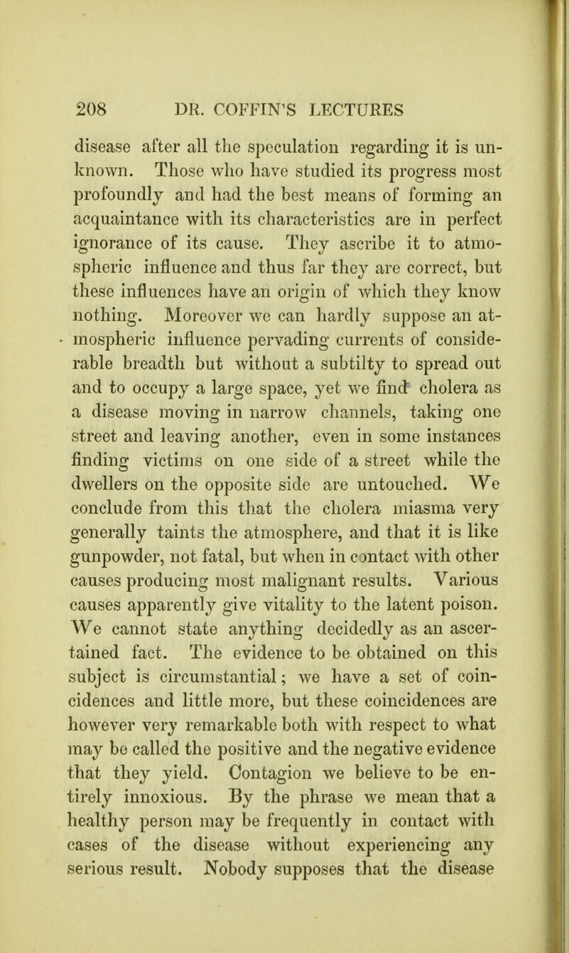 disease after all the speculation regarding it is un- known. Those who have studied its progress most profoundly and had the best means of forming an acquaintance with its characteristics are in perfect ignorance of its cause. They ascribe it to atmo- spheric influence and thus far they are correct, but these influences have an origin of which they know nothing. Moreover we can hardly suppose an at- mospheric influence pervading currents of conside- rable breadth but without a subtilty to spread out and to occupy a large space, yet we finct cholera as a disease moving in narrow channels, taking one street and leaving another, even in some instances finding victims on one side of a street while the dwellers on the opposite side are untouched. We conclude from this that the cholera miasma very generally taints the atmosphere, and that it is like gunpowder, not fatal, but when in contact with other causes producing most malignant results. Various causes apparently give vitality to the latent poison. We cannot state anything decidedly as an ascer- tained fact. The evidence to be obtained on this subject is circumstantial; we have a set of coin- cidences and little more, but these coincidences are however very remarkable both with respect to what may be called the positive and the negative evidence that they yield. Contagion we believe to be en- tirely innoxious. By the phrase we mean that a healthy person may be frequently in contact with cases of the disease without experiencing any serious result. Nobody supposes that the disease