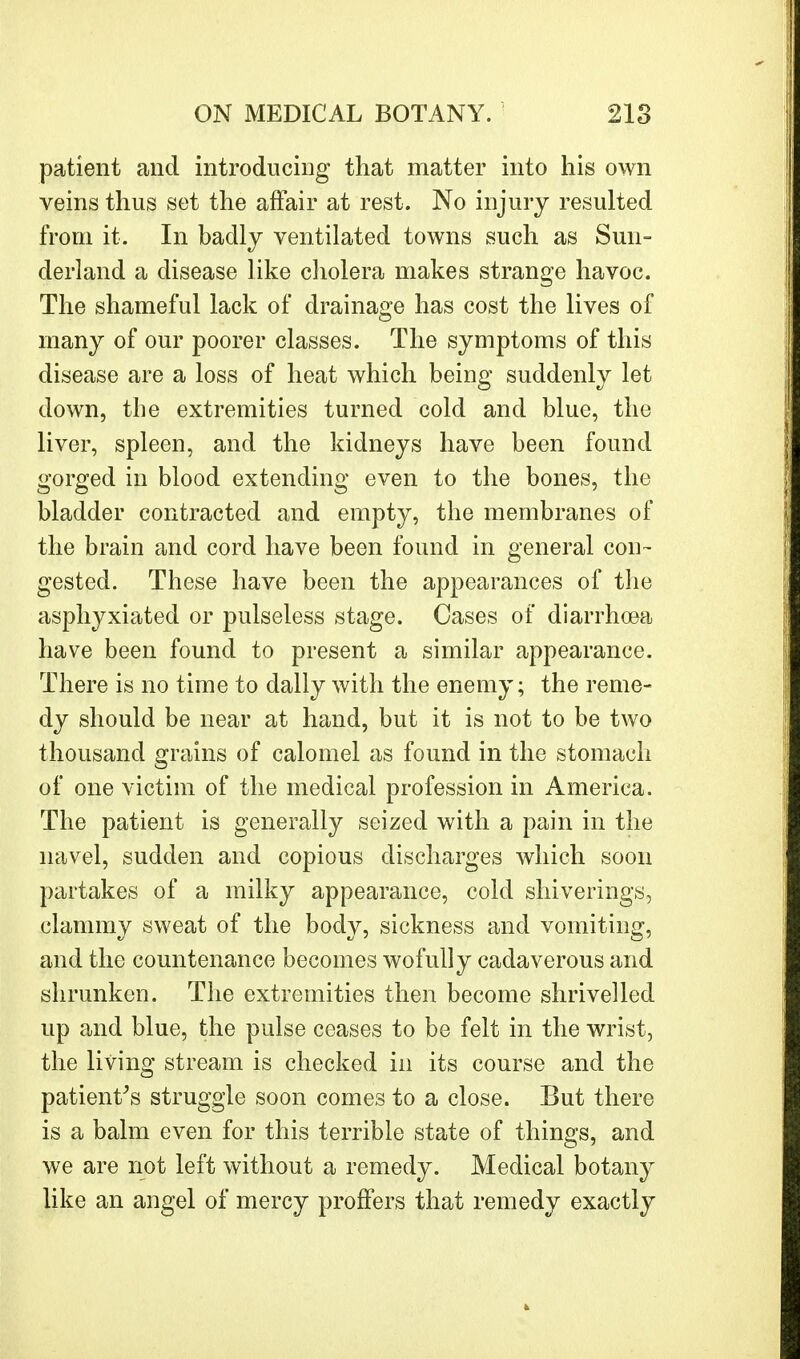 patient and introducing that matter into his own veins thus set the affair at rest. No injury resulted from it. In badly ventilated towns such as Sun- derland a disease like cholera makes strange havoc. The shameful lack of drainage has cost the lives of many of our poorer classes. The symptoms of this disease are a loss of heat which being suddenly let down, the extremities turned cold and blue, the liver, spleen, and the kidneys have been found gorged in blood extending even to the bones, the bladder contracted and empty, the membranes of the brain and cord have been found in general con- gested. These have been the appearances of the asphyxiated or pulseless stage. Cases of diarrhoea have been found to present a similar appearance. There is no time to dally with the enemy; the reme- dy should be near at hand, but it is not to be two thousand grains of calomel as found in the stomach of one victim of the medical profession in America. The patient is generally seized with a pain in the navel, sudden and copious discharges which soon partakes of a milky appearance, cold shiverings, clammy sweat of the body, sickness and vomiting, and the countenance becomes wofully cadaverous and shrunken. The extremities then become shrivelled up and blue, the pulse ceases to be felt in the wrist, the living stream is checked in its course and the patient's struggle soon comes to a close. But there is a balm even for this terrible state of things, and we are not left without a remedy. Medical botany like an angel of mercy proffers that remedy exactly