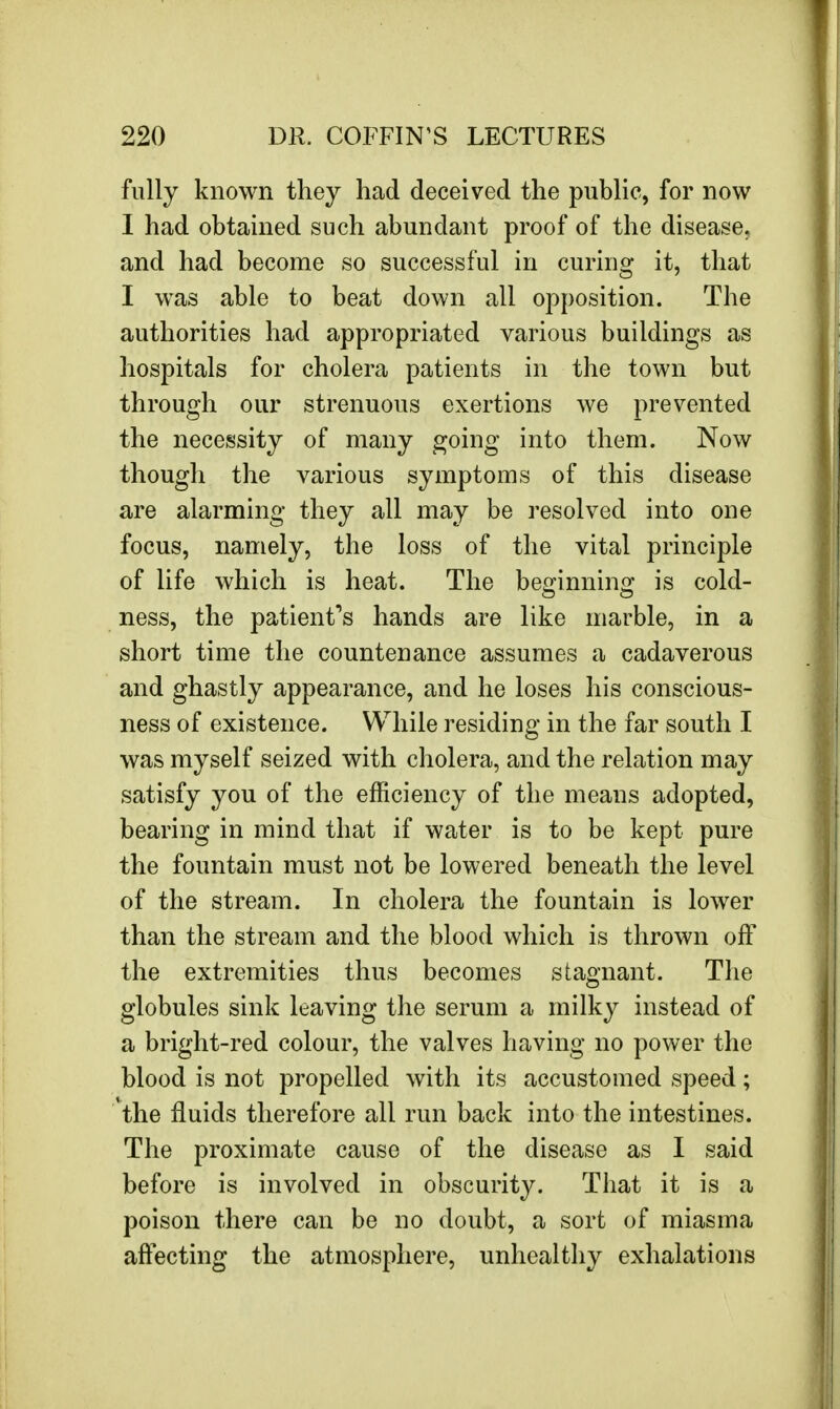 fully known they had deceived the public, for now I had obtained such abundant proof of the disease, and had become so successful in curing it, that I was able to beat down all opposition. The authorities had appropriated various buildings as hospitals for cholera patients in the town but through our strenuous exertions we prevented the necessity of many going into them. Now though the various symptoms of this disease are alarming they all may be resolved into one focus, namely, the loss of the vital principle of life which is heat. The be^innim* is cold- ness, the patient's hands are like marble, in a short time the countenance assumes a cadaverous and ghastly appearance, and he loses his conscious- ness of existence. While residing in the far south I was myself seized with cholera, and the relation may satisfy you of the efficiency of the means adopted, bearing in mind that if water is to be kept pure the fountain must not be lowered beneath the level of the stream. In cholera the fountain is lower than the stream and the blood which is thrown off the extremities thus becomes stagnant. The globules sink leaving the serum a milky instead of a bright-red colour, the valves having no power the blood is not propelled with its accustomed speed; the fluids therefore all run back into the intestines. The proximate cause of the disease as I said before is involved in obscurity. That it is a poison there can be no doubt, a sort of miasma affecting the atmosphere, unhealthy exhalations