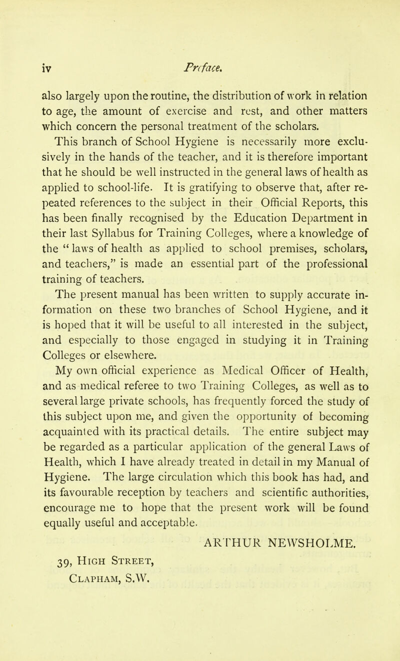 also largely upon the routine, the distribution of work in relation to age, the amount of exercise and rest, and other matters which concern the personal treatment of the scholars. This branch of School Hygiene is necessarily more exclu- sively in the hands of the teacher, and it is therefore important that he should be well instructed in the general laws of health as applied to school-life. It is gratifying to observe that, after re- peated references to the subject in their Official Reports, this has been finally recognised by the Education Department in their last Syllabus for Training Colleges, where a knowledge of the  laws of health as applied to school premises, scholars, and teachers, is made an essential part of the professional training of teachers. The present manual has been written to supply accurate in- formation on these two branches of School Hygiene, and it is hoped that it will be useful to all interested in the subject, and especially to those engaged in studying it in Training Colleges or elsewhere. My own official experience as Medical Officer of Health, and as medical referee to two Training Colleges, as well as to several large private schools, has frequently forced the study of this subject upon me, and given the opportunity of becoming acquainted with its practical details. The entire subject may be regarded as a particular application of the general Laws of Health, which I have already treated in detail in my Manual of Hygiene. The large circulation which this book has had, and its favourable reception by teachers and scientific authorities, encourage me to hope that the present work will be found equally useful and acceptable. AR THUR NEWSHOLME. 39, High Street, Clapham, S.W,