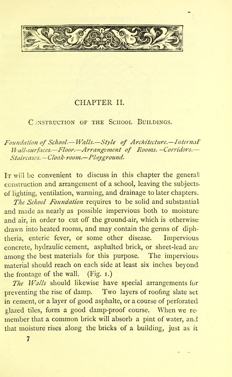 Cjnstruction of the School Buh^dings. Foundaiio7i of School.— Walls.—Style of Architectitre.—Internal Vi^all-surfaces.—Floor.—Arrangement of Rooms. —Corridors.— Staircases. — Cloak-room.—Playground. It will be convenient to discuss in this chapter the general construction and arrangement of a school, leaving the subjects, of lighting, ventilation, warming, and drainage to later chapters.. The School Foundation requires to be solid and substantial and made as nearly as possible impervious both to moisture and air, in order to cut off the ground-air, which is otherwise drawn into heated rooms, and may contain the germs of diph- theria, enteric fever, or some other disease. Impervious concrete, hydraulic cement, asphalted brick, or sheet-lead are among the best materials for this purpose. The impervious material should reach on each side at least six inches beyond the frontage of the wall. (Fig. i.) The Walls should likewise have special arrangements for preventing the rise of damp. Two layers of roofing slate set in cement, or a layer of good asphalte, or a course of perforated glazed tiles, form a good damp-proof course. When we re- member that a common brick will absorb a pint of water, ani that moisture rises along the bricks of a buildings just as it