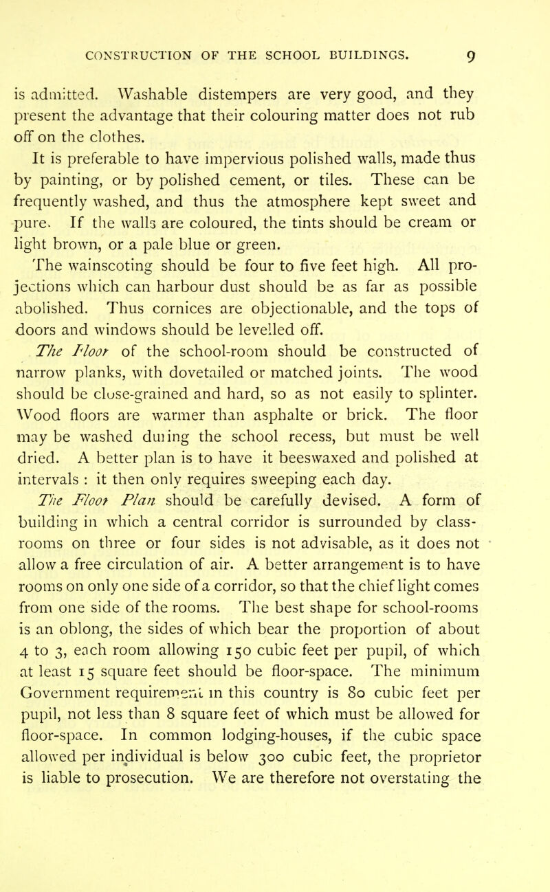 is adaiitted. Washable distempers are very good, and they present the advantage that their colouring matter does not rub off on the clothes. It is preferable to have impervious polished walls, made thus by painting, or by polished cement, or tiles. These can be frequently washed, and thus the atmosphere kept sweet and pure. If the walls are coloured, the tints should be cream or light brown, or a pale blue or green. The wainscoting should be four to five feet high. All pro- jections which can harbour dust should be as far as possible abolished. Thus cornices are objectionable, and the tops of doors and windows should be levelled off. The I'loor of the school-room should be constructed of narrow planks, with dovetailed or matched joints. The wood should be cluse-grained and hard, so as not easily to splinter. Wood floors are warmer than asphalte or brick. The floor may be washed duiing the school recess, but must be well dried. A better plan is to have it beeswaxed and polished at intervals : it then only requires sweeping each day. Tiie Floof Plan should be carefully devised. A form of building in which a central corridor is surrounded by class- rooms on three or four sides is not advisable, as it does not allow a free circulation of air. A better arrangement is to have rooms on only one side of a corridor, so that the chief light comes from one side of the rooms. The best shape for school-rooms is an oblong, the sides of which bear the proportion of about 4 to 3, each room allowing 150 cubic feet per pupil, of which at least 15 square feet should be floor-space. The minimum Government requiremenl m this country is 80 cubic feet per pupil, not less than 8 square feet of which must be allowed for floor-space. In common lodging-houses, if the cubic space allowed per individual is below 300 cubic feet, the proprietor is liable to prosecution. We are therefore not overstating the