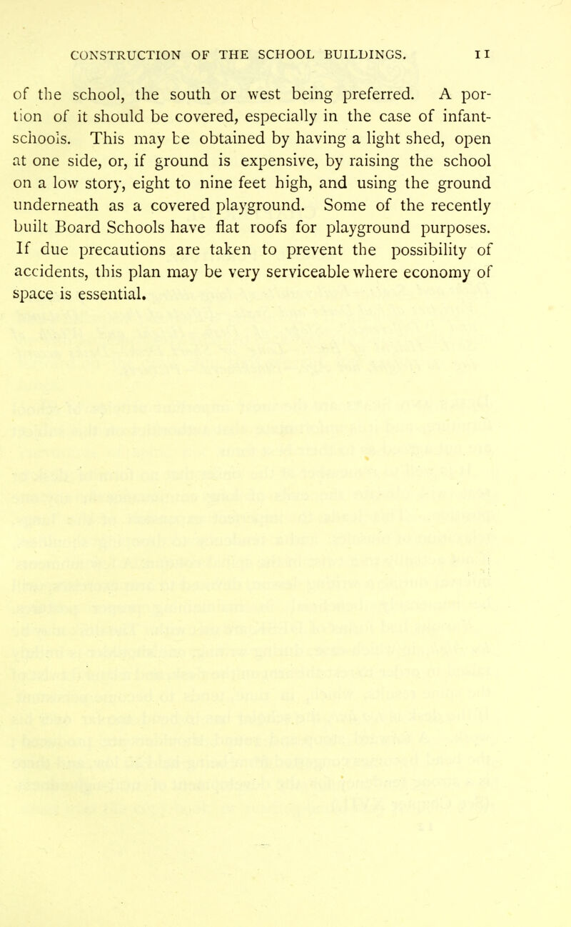 of the school, the south or west being preferred. A por- tion of it should be covered, especially in the case of infant- schools. This may be obtained by having a light shed, open at one side, or, if ground is expensive, by raising the school on a low story, eight to nine feet high, and using the ground underneath as a covered playground. Some of the recently built Board Schools have flat roofs for playground purposes. If due precautions are taken to prevent the possibility of accidents, this plan may be very serviceable where economy of space is essentiah