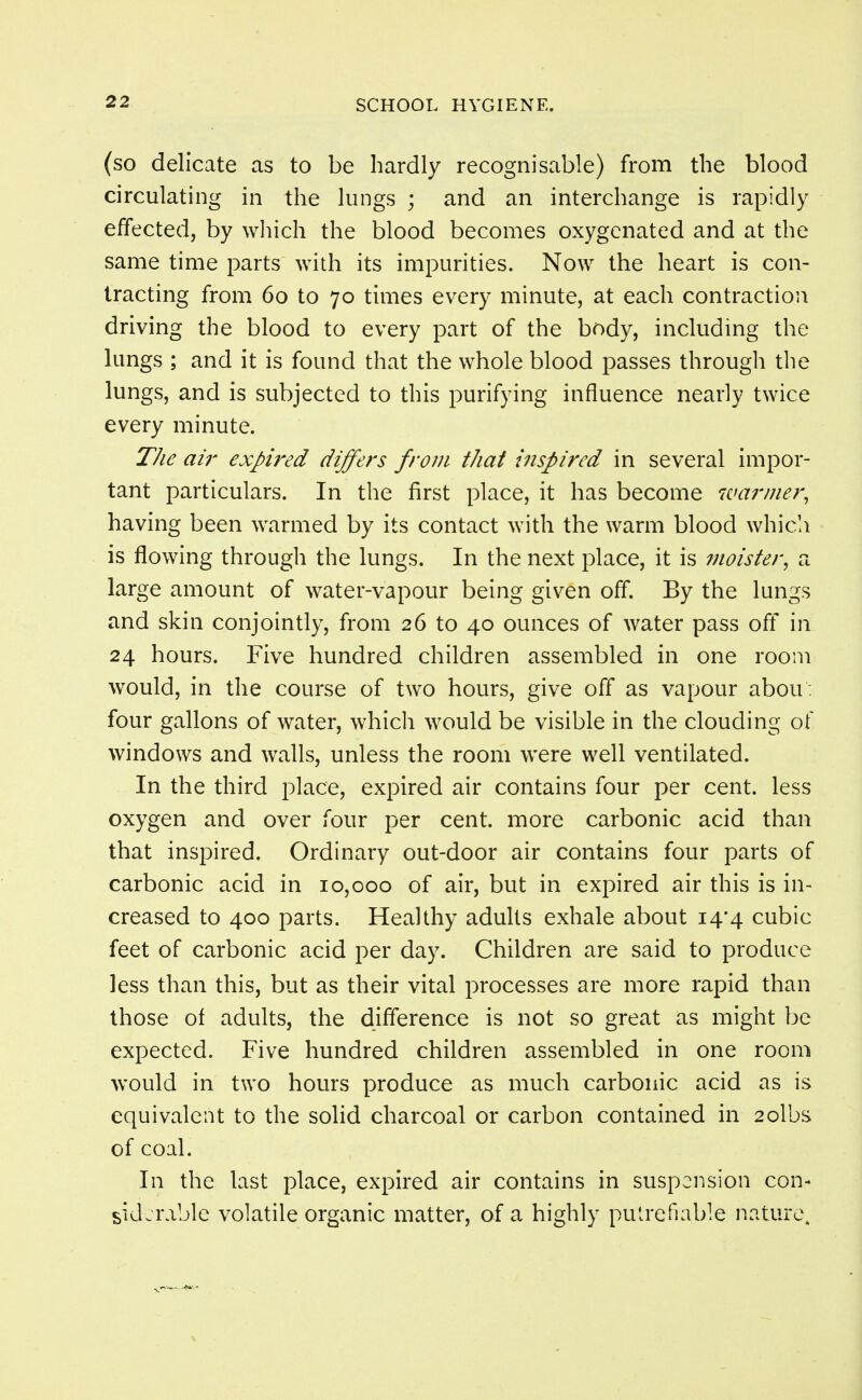 (so delicate as to be hardly recognisable) from the blood circulating in the lungs ; and an interchange is rapidly effected, by which the blood becomes oxygenated and at the same time parts with its impurities. Now the heart is con- tracting from 60 to 70 times every minute, at each contraction driving the blood to every part of the body, including the lungs ; and it is found that the whole blood passes through the lungs, and is subjected to this purifying influence nearly twice every minute. The ail' expired differs from that inspired in several impor- tant particulars. In the first place, it has become warmer, having been warmed by its contact with the warm blood whicli is flowing through the lungs. In the next place, it is ?noister, a large amount of water-vapour being given off. By the lungs and skin conjointly, from 26 to 40 ounces of water pass ofl* in 24 hours. Five hundred children assembled in one room would, in the course of two hours, give off as vapour abou : four gallons of water, which would be visible in the clouding of windows and walls, unless the room were well ventilated. In the third place, expired air contains four per cent, less oxygen and over four per cent, more carbonic acid than that inspired. Ordinary out-door air contains four parts of carbonic acid in 10,000 of air, but in expired air this is in- creased to 400 parts. Healthy adults exhale about 14*4 cubic feet of carbonic acid per day. Children are said to produce less than this, but as their vital processes are more rapid than those of adults, the difference is not so great as might be expected. Five hundred children assembled in one room would in two hours produce as much carbonic acid as is equivalent to the solid charcoal or carbon contained in 2olbs of coal. In the last place, expired air contains in suspension con- siderable volatile organic matter, of a highly putrefiable nature.
