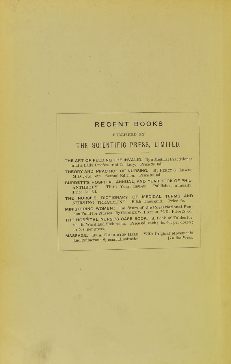 RECENT BOOKS PUBLISHED BY THE SCIENTIFIC PRESS, LIMITED. THE ART OF FEEDING THE INVALID. By a Medical Practitioner and a Lady Professor of Cookery. Price 3s. 6d. THEORY AND PRACTICE OF NURSING. By Percy G. Lewis, M.D., etc., etc. Second Edition. Price 3s. 6d. BURDETT'S HOSPITAL ANNUAL, AND YEAR BOOK OF PHIL- ANTHROPY. Third Year, 1891-92. Published annually. Price 3s. 6d. THE NURSE'S DICTIONARY OF MEDICAL TERMS AND NURSING TREATMENT. Fifth Thousand. Price 2s. MINISTERING WOMEN: The Story of the Royal National Pen- sion Fund for Nurses. By GEORGE W. POTTER, M.D. Price 2s. 6d. THE HOSPITAL NURSE'S CASE BOOK. A Book of Tables for use in Ward and Sick-room. Price 6d. each; 4s. 6d. per dozen; or 50s. per gross. MASSAGE By A. Creighton Hale. With Original Movements and Numerous Sp ecial Illustrations. [In the Press.
