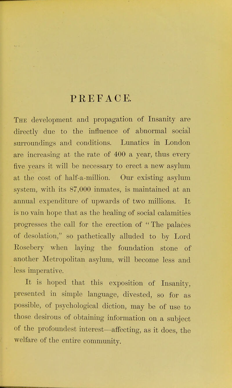 PREFACE. The development and propagation of Insanity are directly due to the influence of abnormal social surroundings and conditions. Lunatics in London are increasing at the rate of 400 a year, thus every five years it will be necessary to erect a new asylum at the cost of half-a-million. Our existing asylum system, with its 87,000 inmates, is maintained at an annual expenditure of upwards of two millions. It is no vain hope that as the healing of social calamities progresses the call for the erection of The palaces of desolation, so pathetically alluded to by Lord Eosebery when laying the foundation stone of another Metropolitan asylum, will become less and less imperative. It is hoped that this exposition of Insanity, presented in simple language, divested, so for as possible, of psychological diction, may be of use to those desirous of obtaining information on a subject of the profoundest interest—affecting, as it does, the welfare of the entire community.