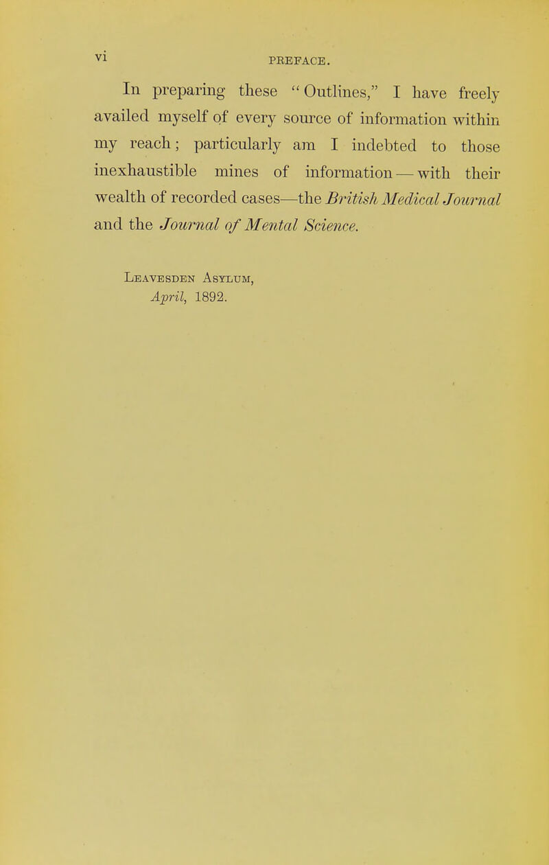 In preparing these Outlines, I have freely availed myself of every source of information within my reach; particularly am I indebted to those inexhaustible mines of information — with their wealth of recorded cases—the British Medical Journal and the Journal of Mental Science. Leavesden Asylum, April, 1892.
