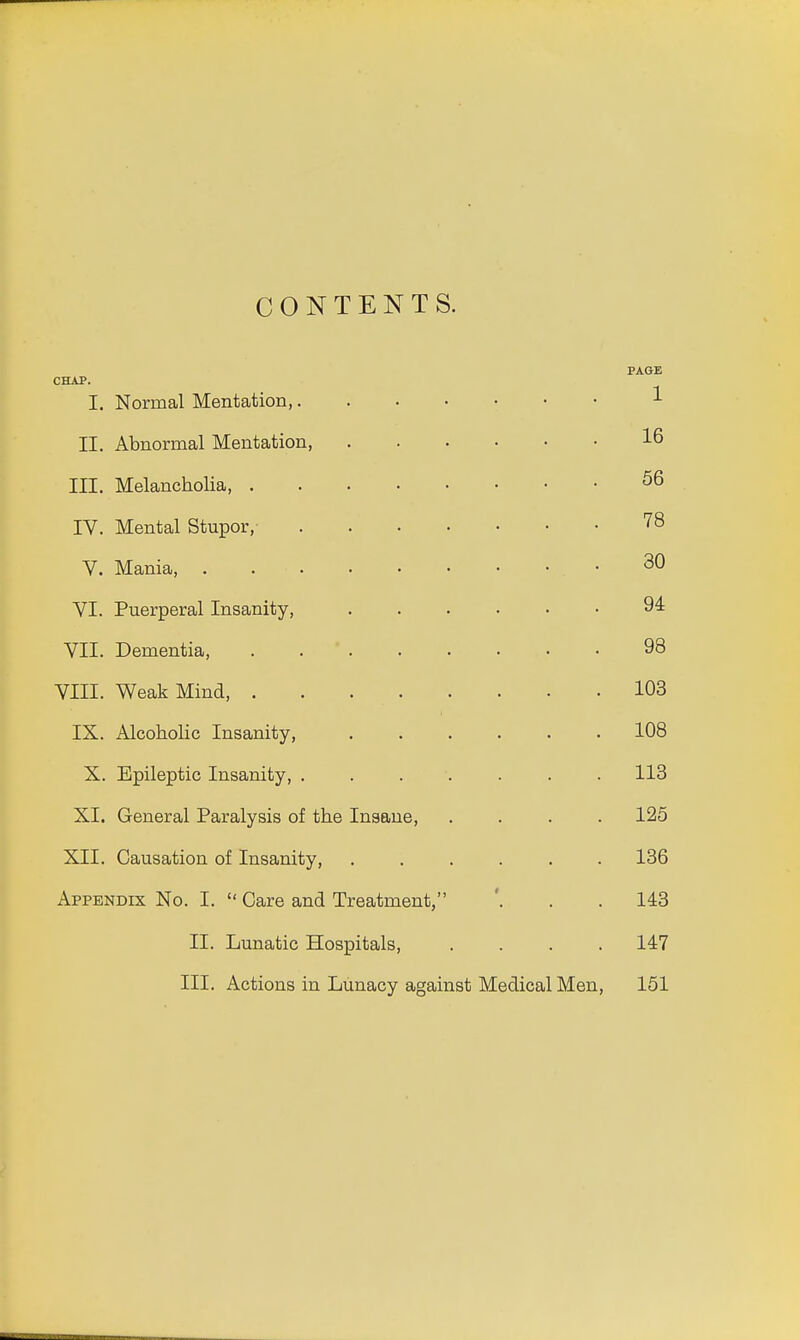 CONTENTS. PAGE CHAP. I. Normal Mentation, 1 II. Abnormal Mentation, 16 III. Melancholia 56 IV. Mental Stupor, 78 V. Mania, . • 30 VI. Puerperal Insanity, 94 VII. Dementia, 98 VIII. Weak Mind, 103 IX. Alcoholic Insanity, 108 X. Epileptic Insanity, ....... 113 XI. General Paralysis of the Insane, .... 125 XII. Causation of Insanity, ...... 136 Appendix No. I.  Care and Treatment, '. . . 143 II. Lunatic Hospitals, .... 147 III. Actions in Lunacy against Medical Men, 151