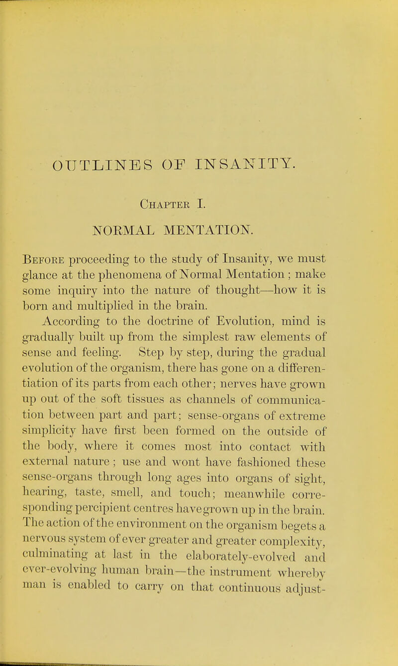 OUTLINES OF INSANITY. Chapter I. NORMAL MENTATION. Before proceeding to the study of Insanity, we must glance at the phenomena of Normal Mentation ; make some inquiry into the nature of thought—how it is born and multiplied in the brain. According to the doctrine of Evolution, mind is gradually built up from the simplest raw elements of sense and feeling. Step by step, during the gradual evolution of the organism, there has gone on a differen- tiation of its parts from each other; nerves have grown up out of the soft tissues as channels of communica- tion between part and part; sense-organs of extreme simplicity have first been formed on the outside of the body, where it comes most into contact with external nature; use and wont have fashioned these sense-organs through long ages into organs of sight, hearing, taste, smell, and touch; meanwhile corre- sponding percipient centres havegrown up in the brain. The action of the environment on the organism begets a nervous system of ever greater and greater complexity, culminating at last in the elaborately-evolved and ever-evolving human brain—the instrument whereby man is enabled to carry on that continuous adjust-