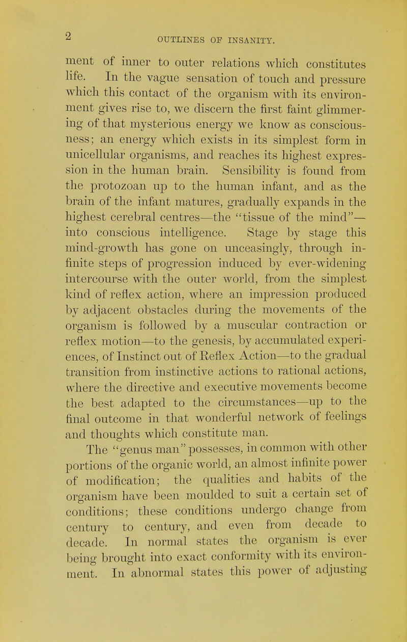 ■2 OUTLINES OF INSANITY. ment of inner to outer relations which constitutes life. In the vague sensation of touch and pressure which this contact of the organism with its environ- ment gives rise to, we discern the first faint glimmer- ing of that mysterious energy we know as conscious- ness; an energy which exists in its simplest form in unicellular organisms, and reaches its highest expres- sion in the human brain. Sensibility is found from the protozoan up to the human infant, and as the brain of the infant matures, gradually expands in the highest cerebral centres—the tissue of the mind— into conscious intelligence. Stage by stage this mind-growth has gone on unceasingly, through in- finite steps of progression induced by ever-widening intercourse with the outer world, from the simplest kind of reflex action, where an impression produced by adjacent obstacles during the movements of the organism is followed by a muscular contraction or reflex motion—to the genesis, by accumulated experi- ences, of Instinct out of Reflex Action—to the gradual transition from instinctive actions to rational actions, where the directive and executive movements become the best adapted to the circumstances—up to the final outcome in that wonderful network of feelings and thoughts which constitute man. The genus man possesses, in common with other portions of the organic world, an almost infinite power of modification; the qualities and habits of the organism have been moulded to suit a certain set of conditions; these conditions undergo change from century to century, and even from decade to decade. In normal states the organism is ever being brought into exact conformity with its environ- ment. In abnormal states this power of adjusting