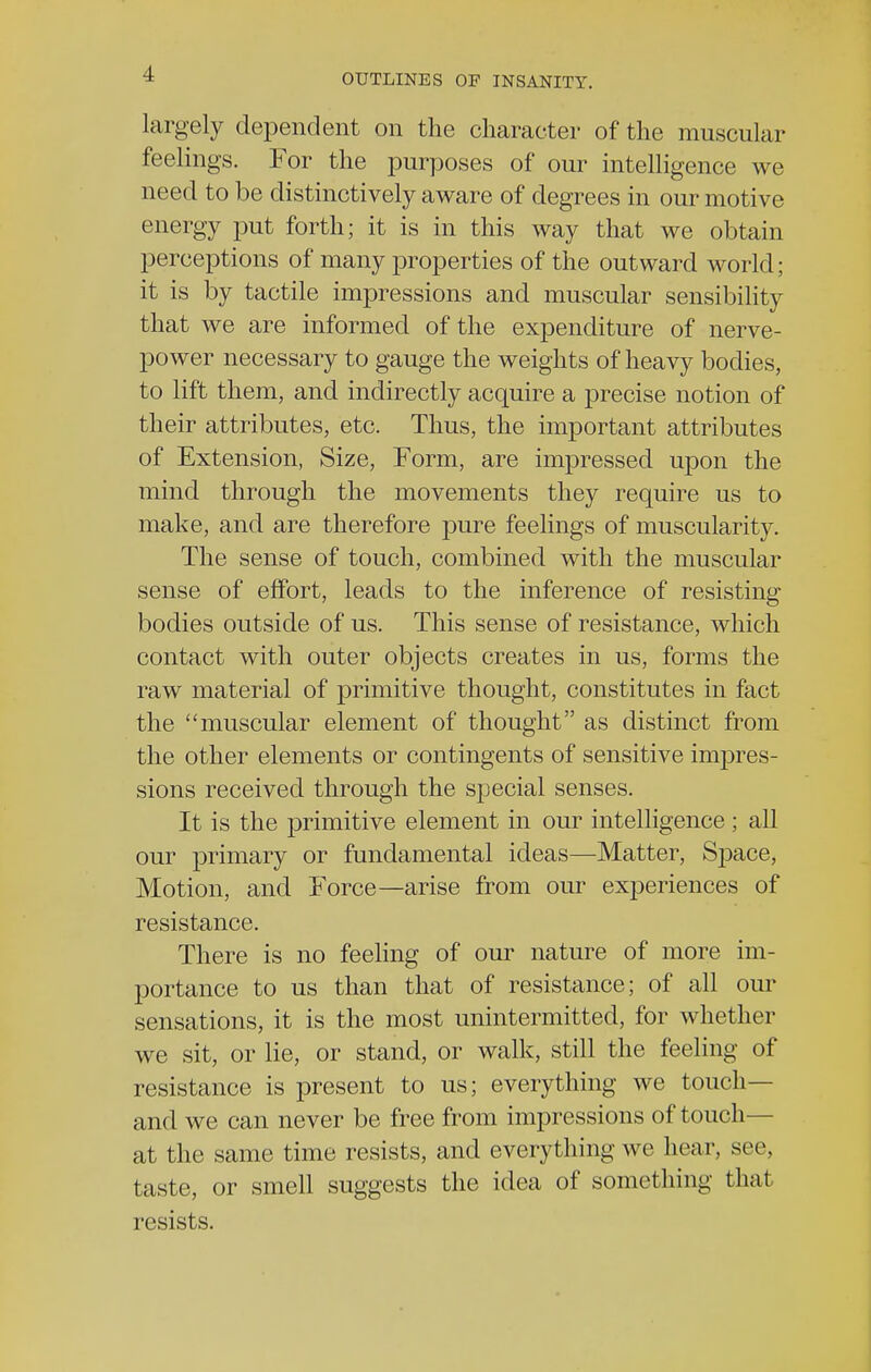 largely dependent on the character of the muscular feelings. For the purposes of our intelligence we need to be distinctively aware of degrees in our motive energy put forth; it is in this way that we obtain perceptions of many properties of the outward world; it is by tactile impressions and muscular sensibility that we are informed of the expenditure of nerve- power necessary to gauge the weights of heavy bodies, to lift them, and indirectly acquire a precise notion of their attributes, etc. Thus, the important attributes of Extension, Size, Form, are impressed upon the mind through the movements they require us to make, and are therefore pure feelings of muscularity. The sense of touch, combined with the muscular sense of effort, leads to the inference of resisting bodies outside of us. This sense of resistance, which contact with outer objects creates in us, forms the raw material of primitive thought, constitutes in fact the muscular element of thought as distinct from the other elements or contingents of sensitive impres- sions received through the special senses. It is the primitive element in our intelligence; all our primary or fundamental ideas—Matter, Space, Motion, and Force—arise from our experiences of resistance. There is no feeling of our nature of more im- portance to us than that of resistance; of all our sensations, it is the most unintermitted, for whether we sit, or lie, or stand, or walk, still the feeling of resistance is present to us; everything we touch— and we can never be free from impressions of touch— at the same time resists, and everything we hear, see, taste, or smell suggests the idea of something that resists.