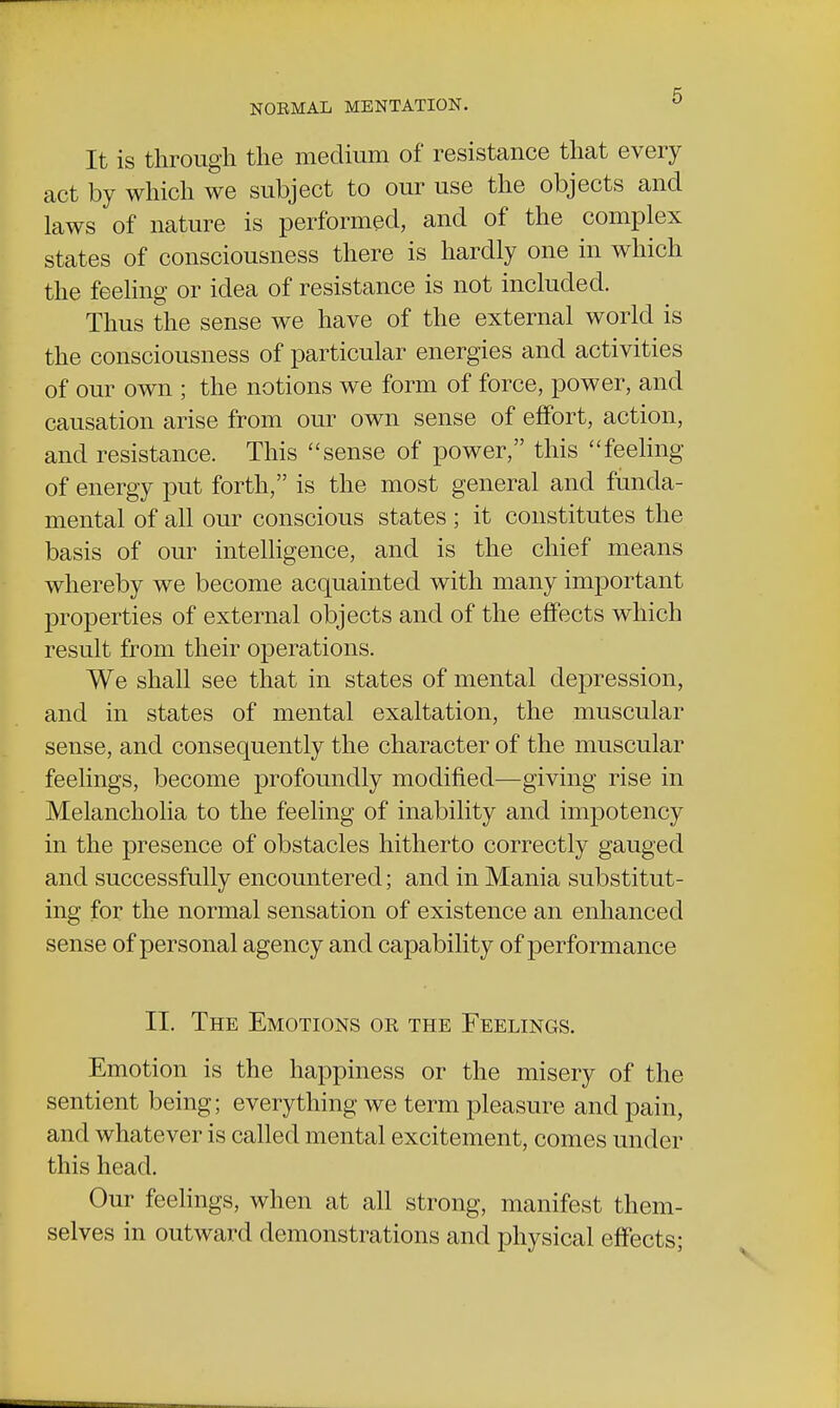 It is through the medium of resistance that every act by which we subject to our use the objects and laws of nature is performed, and of the complex states of consciousness there is hardly one in which the feeling or idea of resistance is not included. Thus the sense we have of the external world is the consciousness of particular energies and activities of our own ; the notions we form of force, power, and causation arise from our own sense of effort, action, and resistance. This sense of power, this feeling of energy put forth, is the most general and funda- mental of all our conscious states ; it constitutes the basis of our intelligence, and is the chief means whereby we become acquainted with many important properties of external objects and of the effects which result from their operations. We shall see that in states of mental depression, and in states of mental exaltation, the muscular sense, and consequently the character of the muscular feelings, become profoundly modified—giving rise in Melancholia to the feeling of inability and impotency in the presence of obstacles hitherto correctly gauged and successfully encountered; and in Mania substitut- ing for the normal sensation of existence an enhanced sense of personal agency and capability of performance II. The Emotions or the Feelings. Emotion is the happiness or the misery of the sentient being; everything we term pleasure and pain, and whatever is called mental excitement, comes under this head. Our feelings, when at all strong, manifest them- selves in outward demonstrations and physical effects;