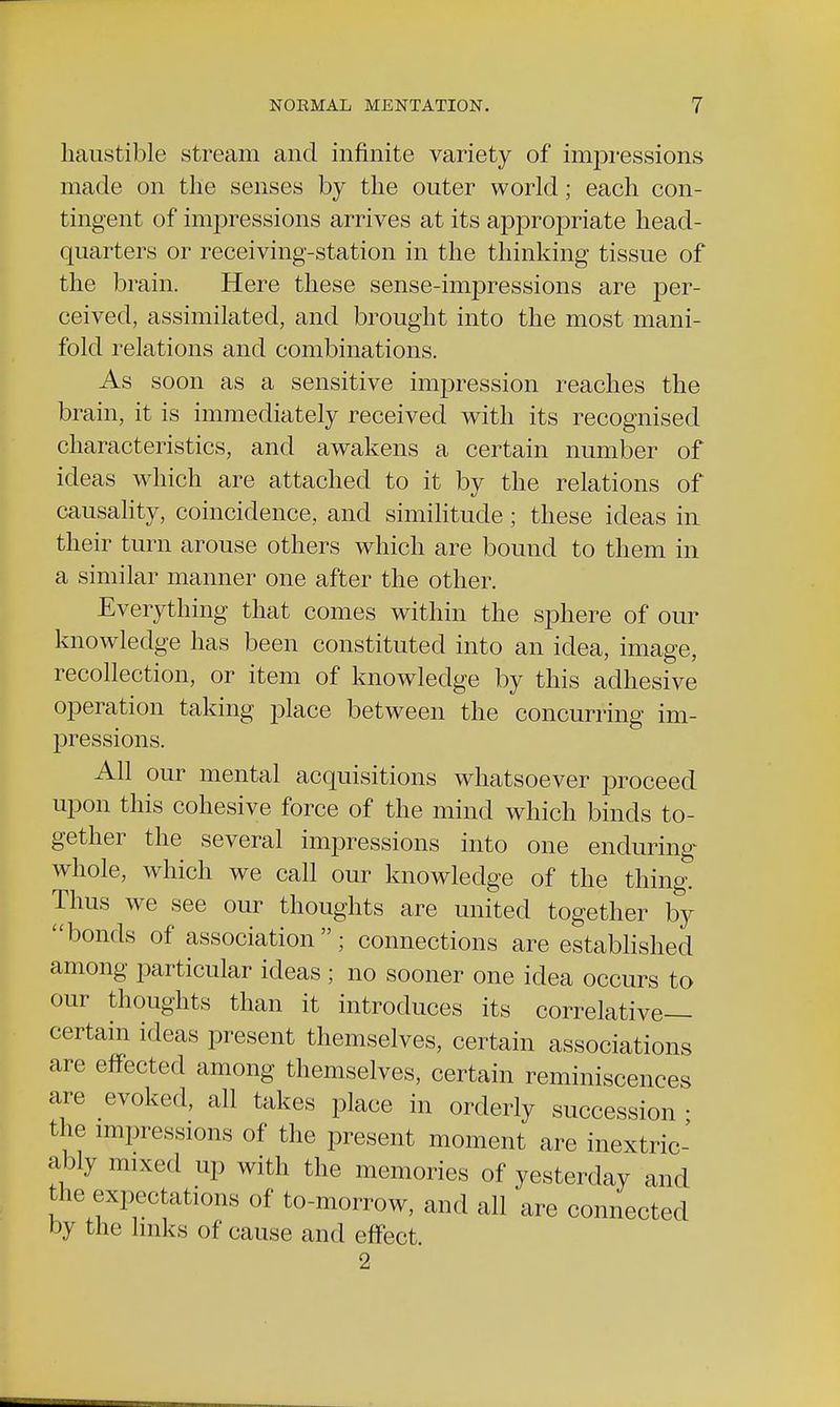 haustible stream and infinite variety of impressions made on the senses by the outer world; each con- tingent of impressions arrives at its appropriate head- quarters or receiving-station in the thinking tissue of the brain. Here these sense-impressions are jDer- ceived, assimilated, and brought into the most mani- fold relations and combinations. As soon as a sensitive impression reaches the brain, it is immediately received with its recognised characteristics, and awakens a certain number of ideas which are attached to it by the relations of causality, coincidence, and similitude; these ideas in their turn arouse others which are bound to them in a similar manner one after the other. Everything that comes within the sphere of our knowledge has been constituted into an idea, image, recollection, or item of knowledge by this adhesive operation taking place between the concurring im- pressions. All our mental acquisitions whatsoever proceed upon this cohesive force of the mind which binds to- gether the several impressions into one enduring whole, which we call our knowledge of the thing. Thus we see our thoughts are united together by bonds of association; connections are established among particular ideas ; no sooner one idea occurs to our thoughts than it introduces its correlative- certain ideas present themselves, certain associations are effected among themselves, certain reminiscences are evoked, all takes place in orderly succession ■ the impressions of the present moment are inextric- ably mixed up with the memories of yesterday and the expectations of to-morrow, and all are connected by the links of cause and effect. 2