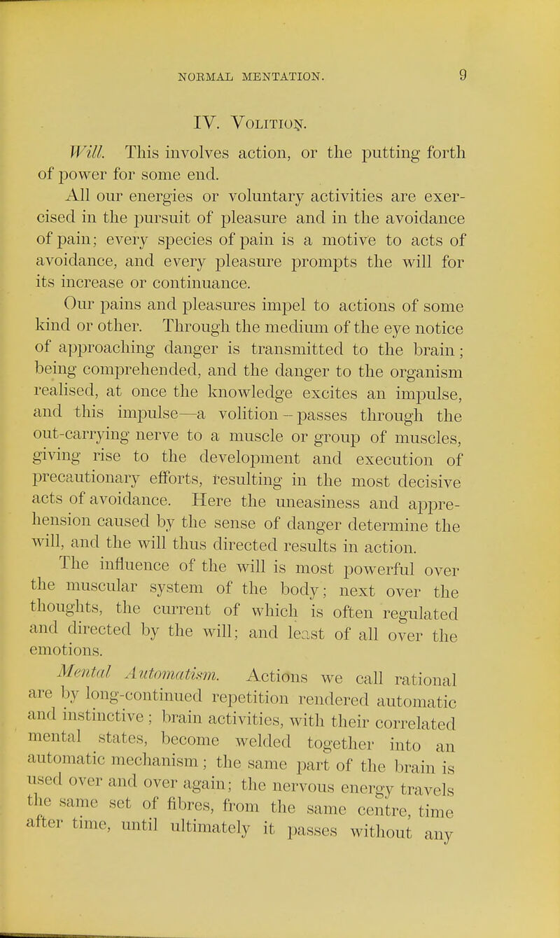 IV. Volition. Will. This involves action, or the putting forth of power for some end. All our energies or voluntary activities are exer- cised in the pursuit of pleasure and in the avoidance of pain; every species of pain is a motive to acts of avoidance, and every pleasure prompts the will for its increase or continuance. Our pains and pleasures impel to actions of some kind or other. Through the medium of the eye notice of approaching danger is transmitted to the brain; being comprehended, and the danger to the organism realised, at once the knowledge excites an impulse, and this impulse—a volition - passes through the out-carrying nerve to a muscle or group of muscles, giving rise to the development and execution of precautionary efforts, resulting in the most decisive acts of avoidance. Here the uneasiness and appre- hension caused by the sense of danger determine the will, and the will thus directed results in action. The influence of the will is most powerful over the muscular system of the body; next over the thoughts, the current of which is often regulated and directed by the will; and least of all over the (■motions. Mental Automatism. Actions we call rational are by long-continued repetition rendered automatic an«I instinctive ; brain activities, with their correlated mental states, become welded together into an automatic mechanism; the same part of the brain is used over and over again; the nervous energy travels the same set of fibres, from the same centre, time after time, until ultimately it passes without any