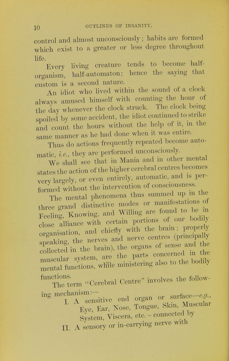 control and almost unconsciously ; habits are formed which exist to a greater or less degree throughout life. Every living creature tends to become halt- organism, half-automaton; hence the saying that custom is a second nature. An idiot who lived within the sound of a clock always amused himself with counting the hour of the day whenever the clock struck. The clock being spoiled bv some accident, the idiot continued to strike and count the hours without the help of it, m the same manner as he had done when it was entire. Thus do actions frequently repeated become auto- matic, i.e., they are performed unconsciously. We shall see that in Mania and m other mental states the action 0f the higher cerebral centres becomes verv largely, or even entirely, automatic, and is per- formed without the intervention of consciousness. The mental phenomena thus summed up m the three grand distinctive modes or manifestations ot « Knowing, and Willing are found to be in dose alliance with certain portions of our bodi y ^niLtion, and chiefly with the bram; Leaking the nerves and nerve centres (prmcipaUj ^TnTterm Cerebral Centre involves the follow- ing mechanism:- or surface-,,,., Eye Ear, Nose, Tongue, Skin, Muscular System, Viscera, etc. - connected by II. A sensory or in-carrying nerve with