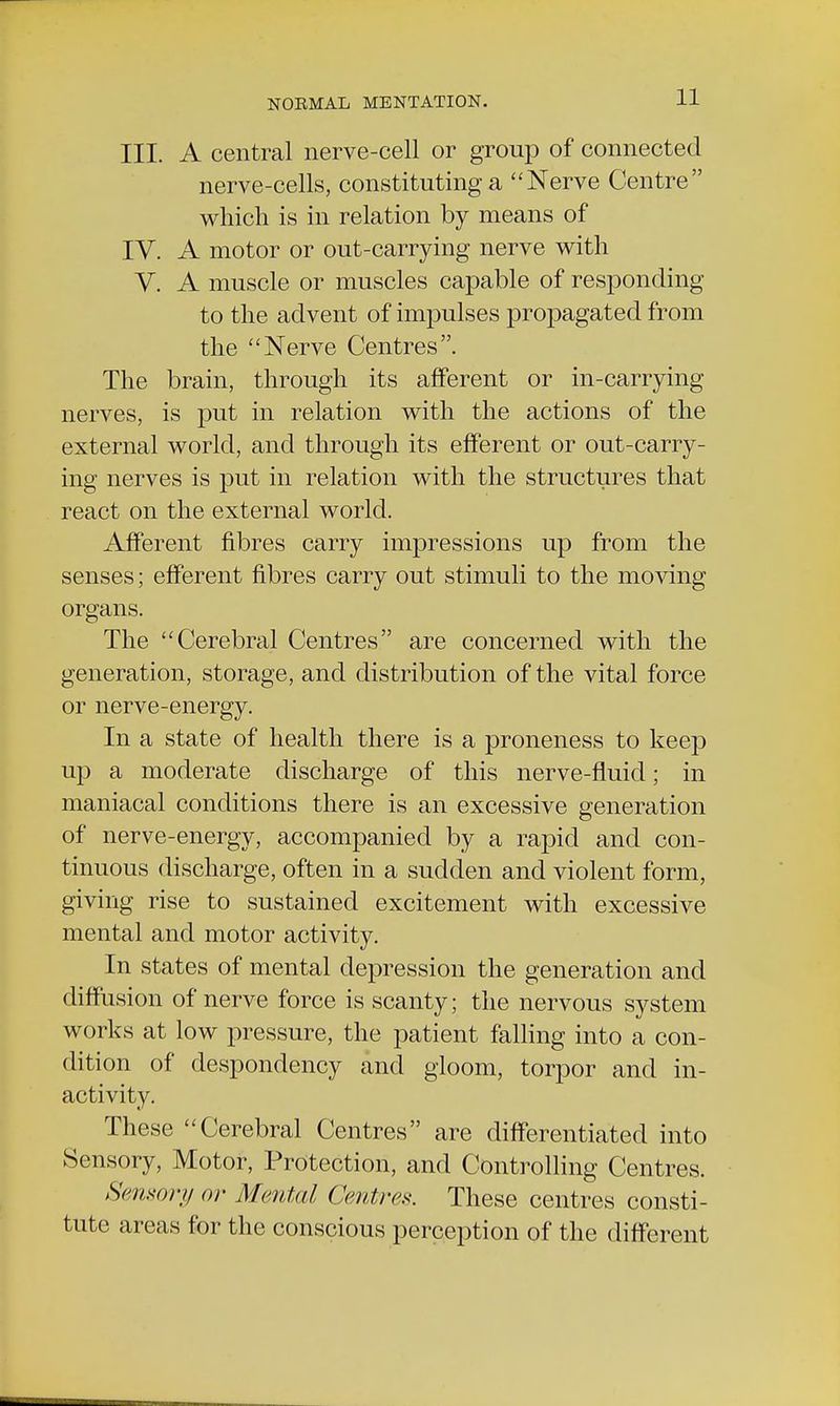 III. A central nerve-cell or group of connected nerve-cells, constituting a Nerve Centre which is in relation by means of IV. A motor or out-carrying nerve with V. A muscle or muscles capable of responding to the advent of impulses propagated from the Nerve Centres. The brain, through its afferent or in-carrying nerves, is put in relation with the actions of the external world, and through its efferent or out-carry- ing nerves is put in relation with the structures that react on the external world. Afferent fibres carry impressions up from the senses; efferent fibres carry out stimuli to the moving organs. The Cerebral Centres are concerned with the generation, storage, and distribution of the vital force or nerve-energy. In a state of health there is a proneness to keep up a moderate discharge of this nerve-fluid; in maniacal conditions there is an excessive generation of nerve-energy, accompanied by a rapid and con- tinuous discharge, often in a sudden and violent form, giving rise to sustained excitement with excessive mental and motor activity. In states of mental depression the generation and diffusion of nerve force is scanty; the nervous system works at low pressure, the patient falling into a con- dition of despondency and gloom, torpor and in- activity. These Cerebral Centres are differentiated into Sensory, Motor, Protection, and Controlling Centres. Sensory or Merited Centres. These centres consti- tute areas for the conscious perception of the different