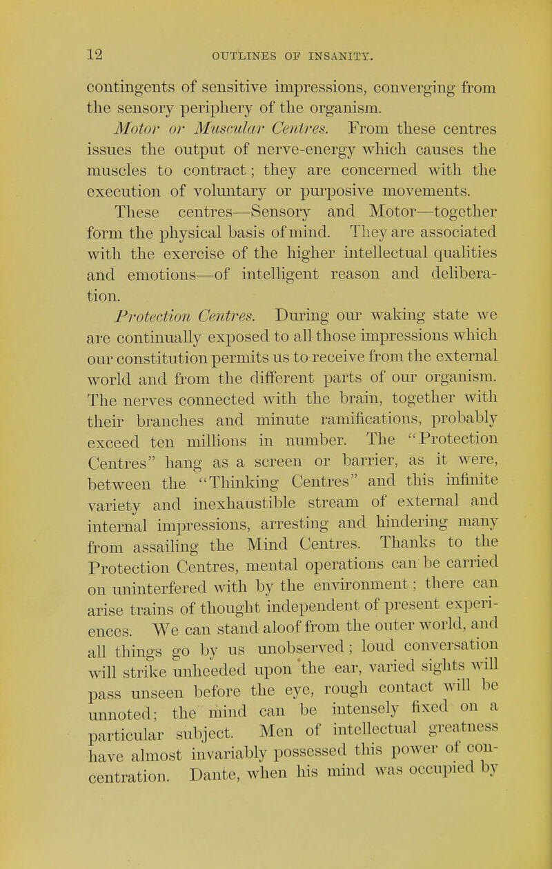 contingents of sensitive impressions, converging from the sensory periphery of the organism. Motor or Muscular Centres. From these centres issues the output of nerve-energy which causes the muscles to contract; they are concerned with the execution of voluntary or purposive movements. These centres—Sensory and Motor—together form the physical basis of mind. They are associated with the exercise of the higher intellectual qualities and emotions—of intelligent reason and delibera- tion. Protection Centres. During our waking state we are continually exposed to all those impressions which our constitution permits us to receive from the external world and from the different parts of our organism. The nerves connected with the brain, together with their branches and minute ramifications, probably exceed ten millions in number. The Protection Centres hang as a screen or barrier, as it were, between the Thinking Centres and this infinite variety and inexhaustible stream of external and internal impressions, arresting and hindering many from assailing the Mind Centres. Thanks to the Protection Centres, mental operations can be carried on uninterfered with by the environment; there can arise trains of thought independent of present experi- ences. We can stand aloof from the outer world, and all things go by us unobserved; loud conversation will strike unheeded upon 'the ear, varied sights will pass unseen before the eye, rough contact will be unnoted; the mind can be intensely fixed on a particular subject. Men of intellectual greatness have almost invariably possessed this power of con- centration. Dante, when his mind was occupied by