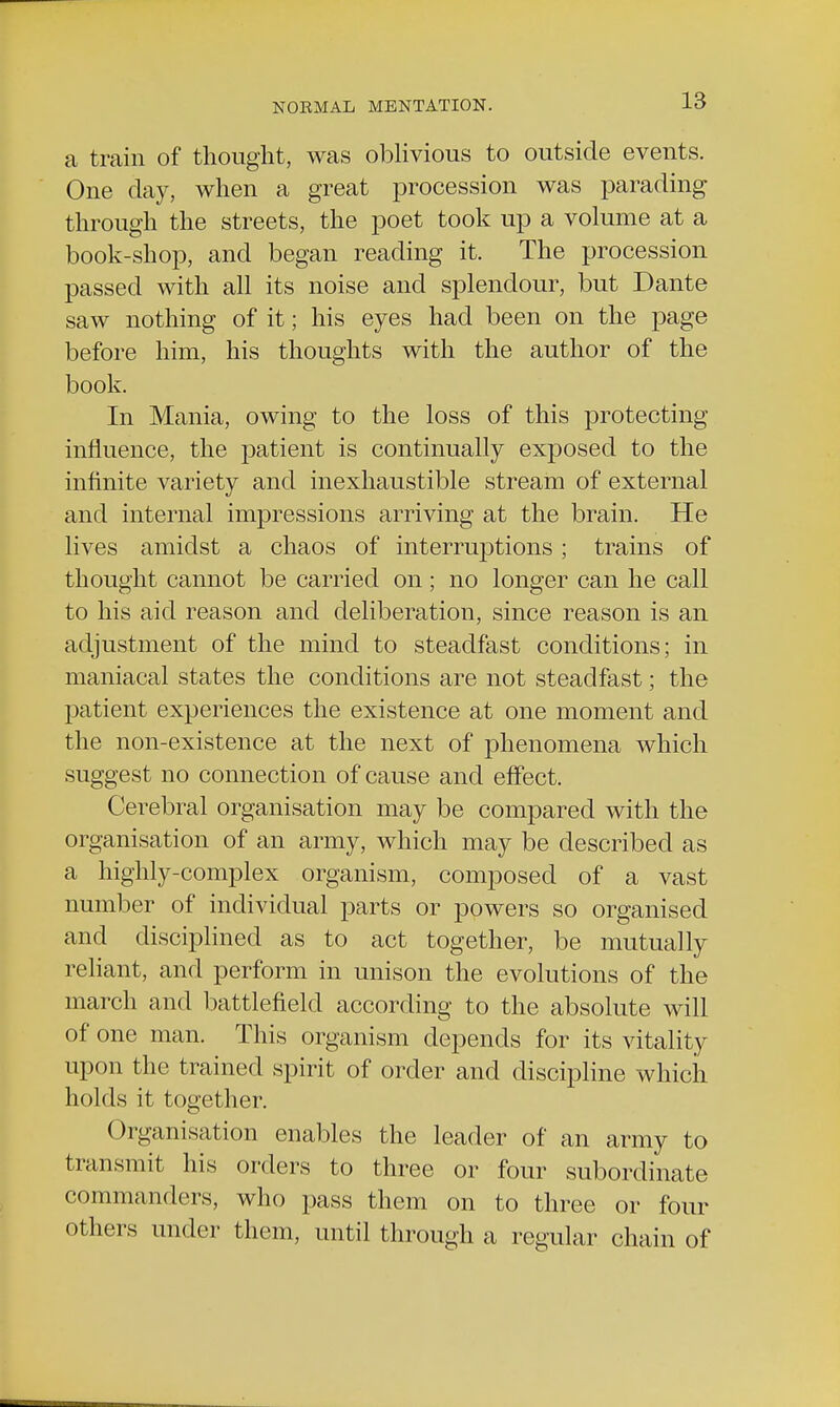 a train of thought, was oblivious to outside events. One day, when a great procession was parading through the streets, the poet took up a volume at a book-shop, and began reading it. The procession passed with all its noise and splendour, but Dante saw nothing of it; his eyes had been on the page before him, his thoughts with the author of the book. In Mania, owing to the loss of this protecting influence, the patient is continually exposed to the infinite variety and inexhaustible stream of external and internal impressions arriving at the brain. He lives amidst a chaos of interruptions ; trains of thought cannot be carried on; no longer can he call to his aid reason and deliberation, since reason is an adjustment of the mind to steadfast conditions; in maniacal states the conditions are not steadfast; the patient experiences the existence at one moment and the non-existence at the next of phenomena which suggest no connection of cause and effect. Cerebral organisation may be compared with the organisation of an army, which may be described as a highly-complex organism, composed of a vast number of individual parts or powers so organised and disciplined as to act together, be mutually reliant, and perform in unison the evolutions of the inarch and battlefield according to the absolute will of one man. This organism depends for its vitality upon the trained spirit of order and discipline which holds it together. Organisation enables the leader of an army to transmit his orders to three or four subordinate commanders, who pass them on to three or four others under them, until through a regular chain of
